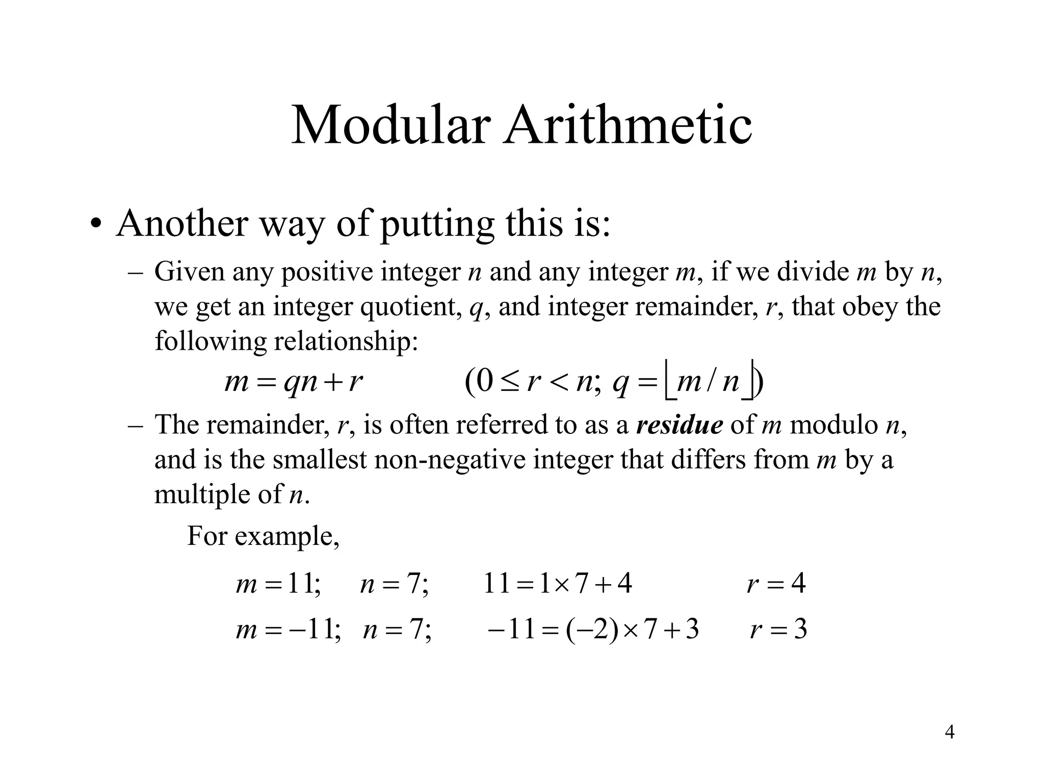 4
Modular Arithmetic
• Another way of putting this is:
– Given any positive integer n and any integer m, if we divide m by n,
we get an integer quotient, q, and integer remainder, r, that obey the
following relationship:
– The remainder, r, is often referred to as a residue of m modulo n,
and is the smallest non-negative integer that differs from m by a
multiple of n.
For example,
 )
/
;
0
( n
m
q
n
r
r
qn
m 




3
3
7
)
2
(
11
;
7
;
11
4
4
7
1
11
;
7
;
11















r
n
m
r
n
m
 