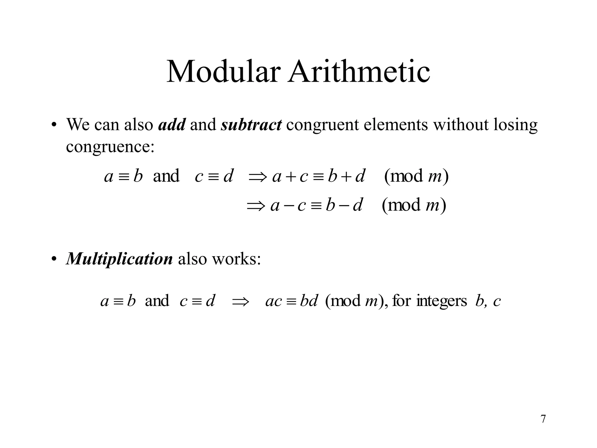 7
Modular Arithmetic
• We can also add and subtract congruent elements without losing
congruence:
• Multiplication also works:
)
(mod
)
(mod
and
m
d
b
c
a
m
d
b
c
a
d
c
b
a










b, c
m
bd
ac
d
c
b
a integers
for
,
)
(mod
and 



 