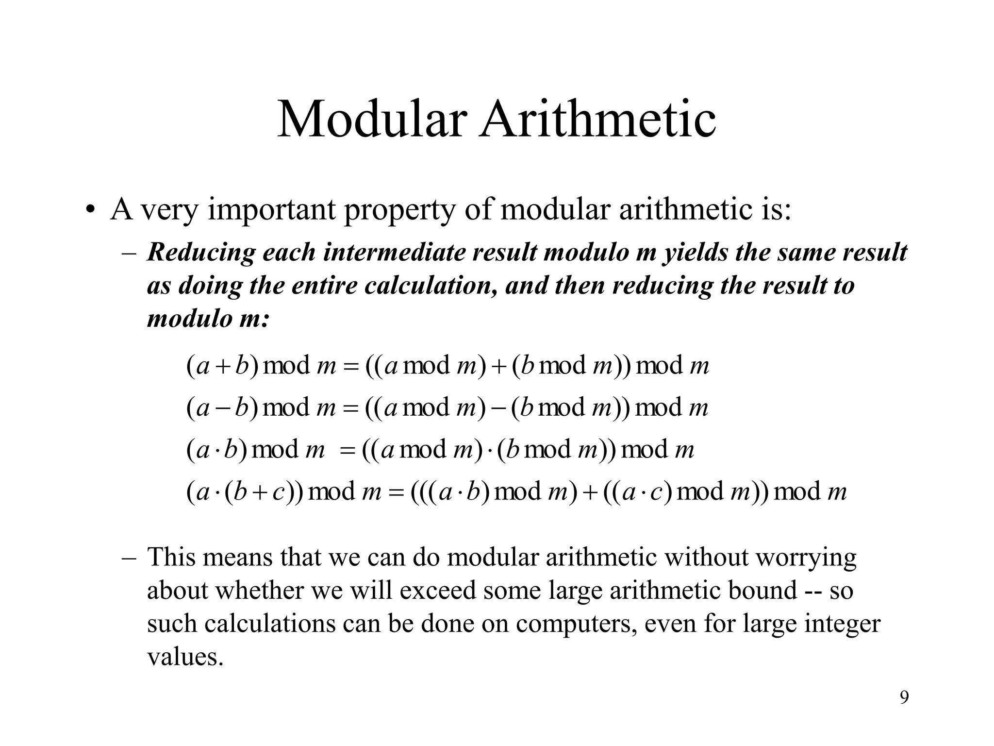 9
Modular Arithmetic
• A very important property of modular arithmetic is:
– Reducing each intermediate result modulo m yields the same result
as doing the entire calculation, and then reducing the result to
modulo m:
– This means that we can do modular arithmetic without worrying
about whether we will exceed some large arithmetic bound -- so
such calculations can be done on computers, even for large integer
values.
m
m
c
a
m
b
a
m
c
b
a
m
m
b
m
a
m
b
a
m
m
b
m
a
m
b
a
m
m
b
m
a
m
b
a
mod
))
mod
)
((
)
mod
)
(((
mod
))
(
(
mod
))
mod
(
)
mod
((
mod
)
(
mod
))
mod
(
)
mod
((
mod
)
(
mod
))
mod
(
)
mod
((
mod
)
(















 