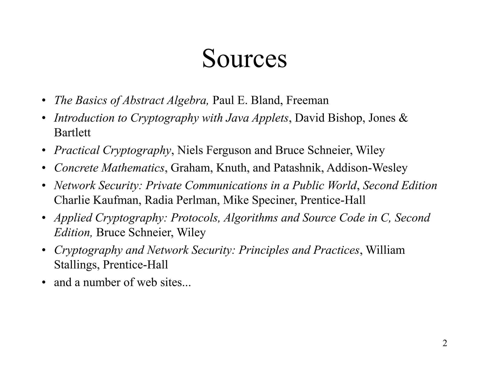 2
Sources
• The Basics of Abstract Algebra, Paul E. Bland, Freeman
• Introduction to Cryptography with Java Applets, David Bishop, Jones &
Bartlett
• Practical Cryptography, Niels Ferguson and Bruce Schneier, Wiley
• Concrete Mathematics, Graham, Knuth, and Patashnik, Addison-Wesley
• Network Security: Private Communications in a Public World, Second Edition
Charlie Kaufman, Radia Perlman, Mike Speciner, Prentice-Hall
• Applied Cryptography: Protocols, Algorithms and Source Code in C, Second
Edition, Bruce Schneier, Wiley
• Cryptography and Network Security: Principles and Practices, William
Stallings, Prentice-Hall
• and a number of web sites...
 