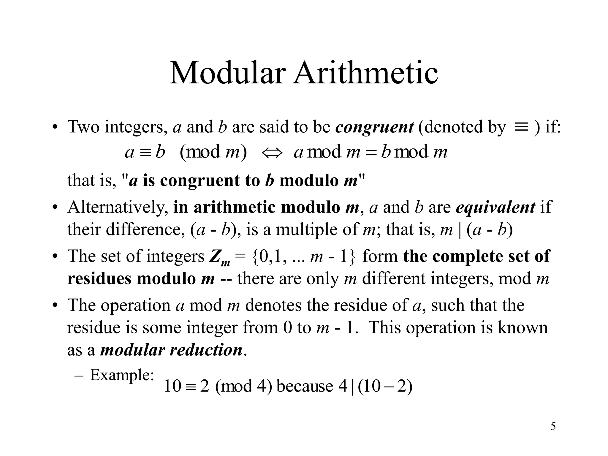 5
Modular Arithmetic
• Two integers, a and b are said to be congruent (denoted by ) if:
that is, "a is congruent to b modulo m"
• Alternatively, in arithmetic modulo m, a and b are equivalent if
their difference, (a - b), is a multiple of m; that is, m | (a - b)
• The set of integers Zm = {0,1, ... m - 1} form the complete set of
residues modulo m -- there are only m different integers, mod m
• The operation a mod m denotes the residue of a, such that the
residue is some integer from 0 to m - 1. This operation is known
as a modular reduction.
– Example:
m
b
m
a
m
b
a mod
mod
)
(mod 



)
2
10
(
|
4
because
)
4
(mod
2
10 

 