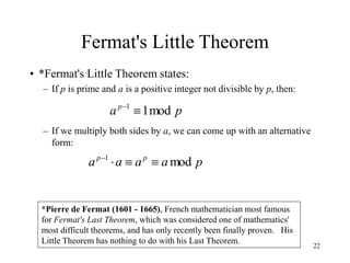 22
Fermat's Little Theorem
• *Fermat's Little Theorem states:
– If p is prime and a is a positive integer not divisible by p, then:
– If we multiply both sides by a, we can come up with an alternative
form:
*Pierre de Fermat (1601 - 1665), French mathematician most famous
for Fermat's Last Theorem, which was considered one of mathematics'
most difficult theorems, and has only recently been finally proven. His
Little Theorem has nothing to do with his Last Theorem.
p
ap
mod
1
1


p
a
a
a
a p
p
mod
1




 