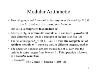 5
Modular Arithmetic
• Two integers, a and b are said to be congruent (denoted by ) if:
that is, "a is congruent to b modulo m"
• Alternatively, in arithmetic modulo m, a and b are equivalent if
their difference, (a - b), is a multiple of m; that is, m | (a - b)
• The set of integers Zm = {0,1, ... m - 1} form the complete set of
residues modulo m -- there are only m different integers, mod m
• The operation a mod m denotes the residue of a, such that the
residue is some integer from 0 to m - 1. This operation is known
as a modular reduction.
– Example:
m
b
m
a
m
b
a mod
mod
)
(mod 



)
2
10
(
|
4
because
)
4
(mod
2
10 

 