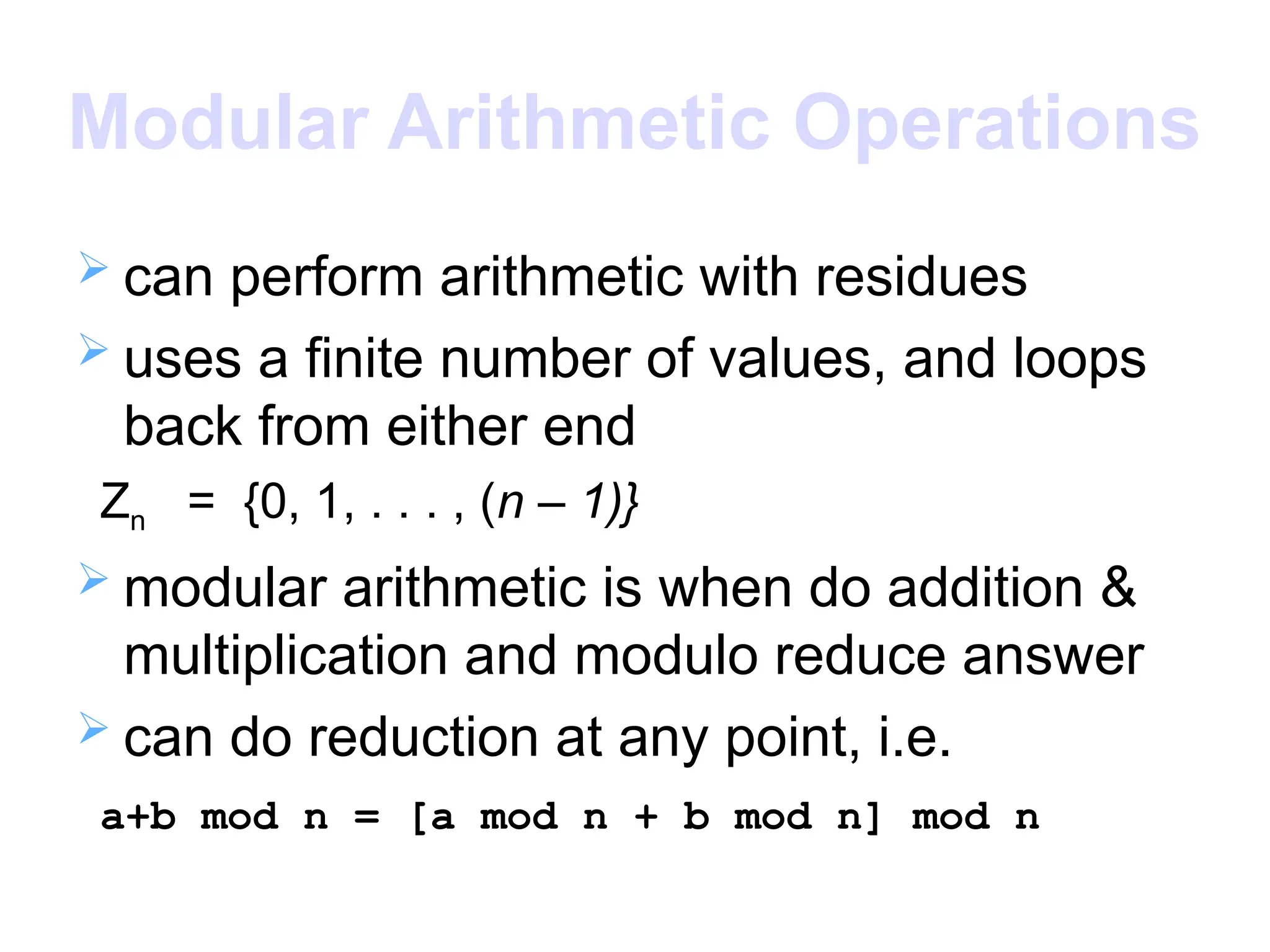 Modular Arithmetic Operations
 can perform arithmetic with residues
 uses a finite number of values, and loops
back from either end
Zn = {0, 1, . . . , (n – 1)}
 modular arithmetic is when do addition &
multiplication and modulo reduce answer
 can do reduction at any point, i.e.
a+b mod n = [a mod n + b mod n] mod n
 