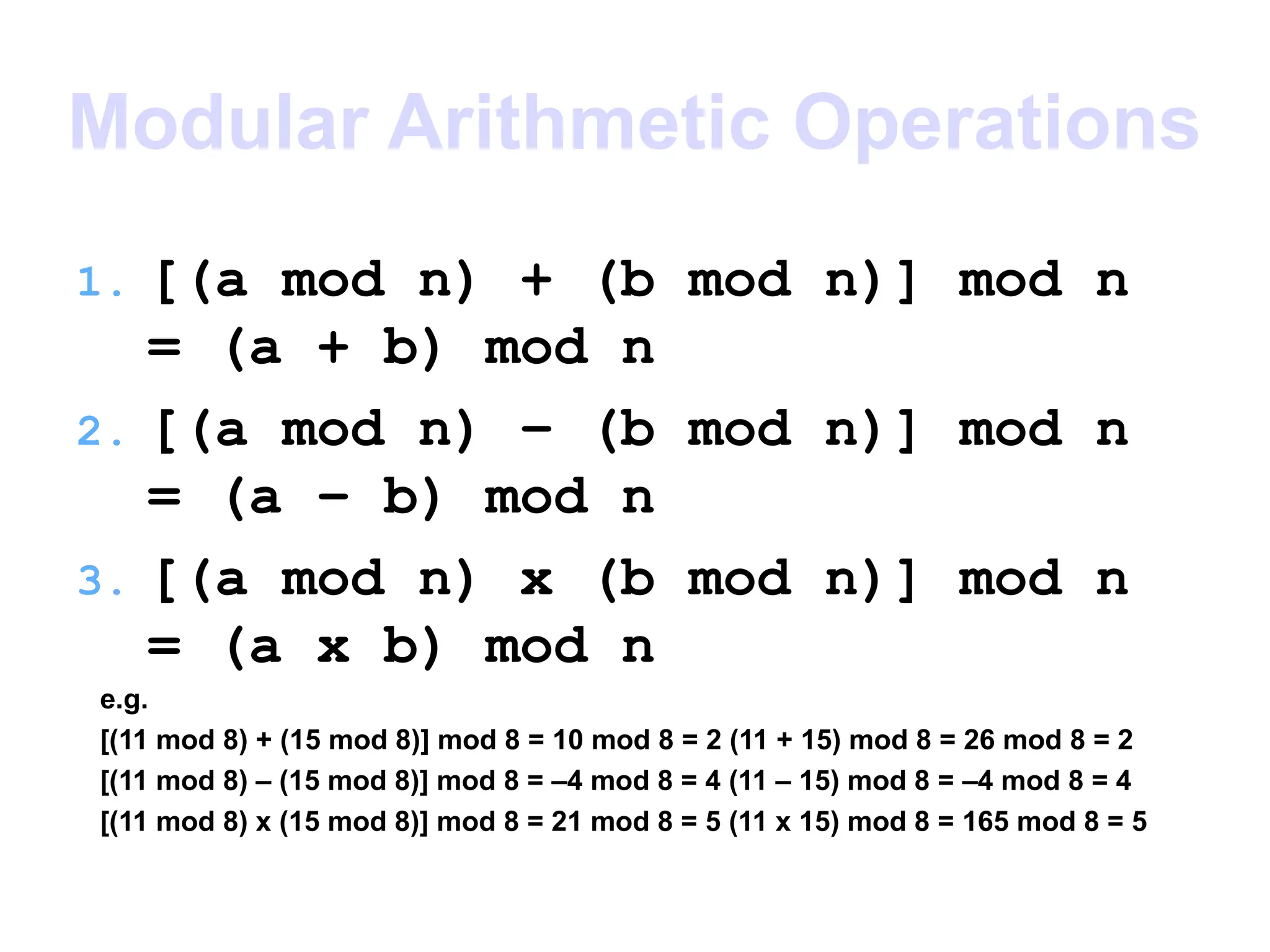 Modular Arithmetic Operations
1. [(a mod n) + (b mod n)] mod n
= (a + b) mod n
2. [(a mod n) – (b mod n)] mod n
= (a – b) mod n
3. [(a mod n) x (b mod n)] mod n
= (a x b) mod n
e.g.
[(11 mod 8) + (15 mod 8)] mod 8 = 10 mod 8 = 2 (11 + 15) mod 8 = 26 mod 8 = 2
[(11 mod 8) – (15 mod 8)] mod 8 = –4 mod 8 = 4 (11 – 15) mod 8 = –4 mod 8 = 4
[(11 mod 8) x (15 mod 8)] mod 8 = 21 mod 8 = 5 (11 x 15) mod 8 = 165 mod 8 = 5
 