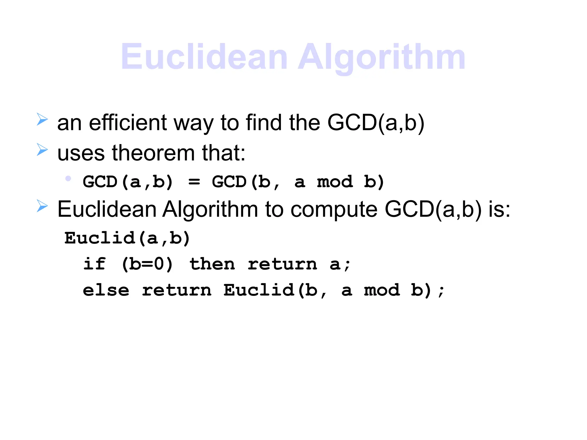 Euclidean Algorithm
 an efficient way to find the GCD(a,b)
 uses theorem that:

GCD(a,b) = GCD(b, a mod b)
 Euclidean Algorithm to compute GCD(a,b) is:
Euclid(a,b)
if (b=0) then return a;
else return Euclid(b, a mod b);
 