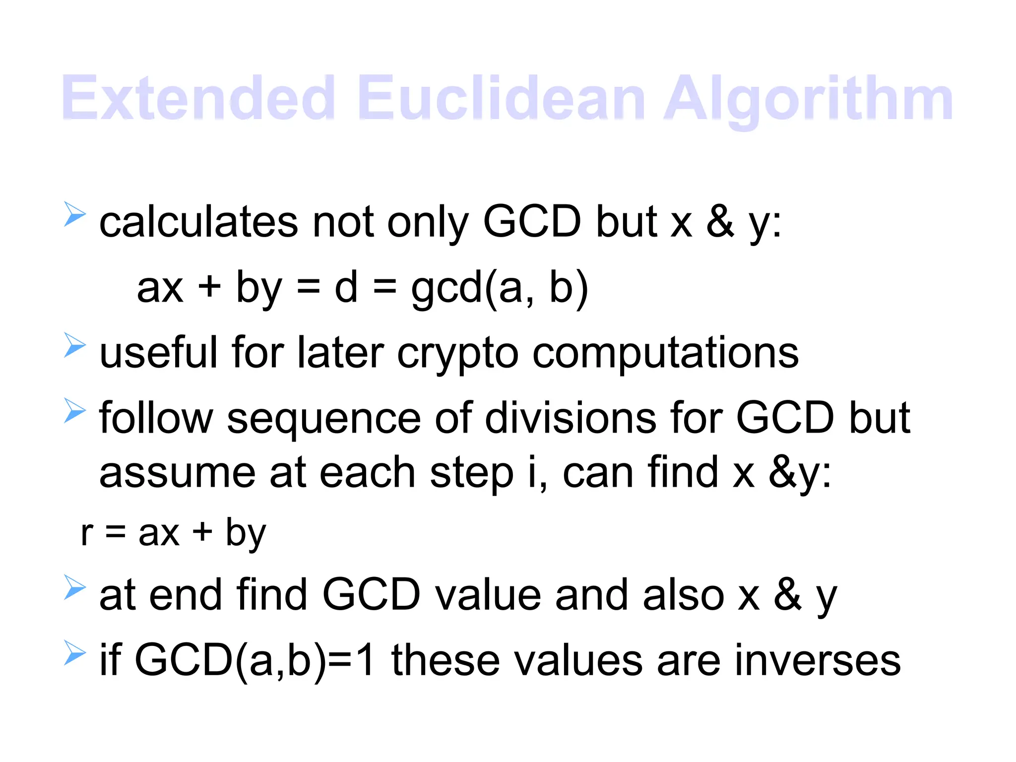 Extended Euclidean Algorithm
 calculates not only GCD but x & y:
ax + by = d = gcd(a, b)
 useful for later crypto computations
 follow sequence of divisions for GCD but
assume at each step i, can find x &y:
r = ax + by
 at end find GCD value and also x & y
 if GCD(a,b)=1 these values are inverses
 