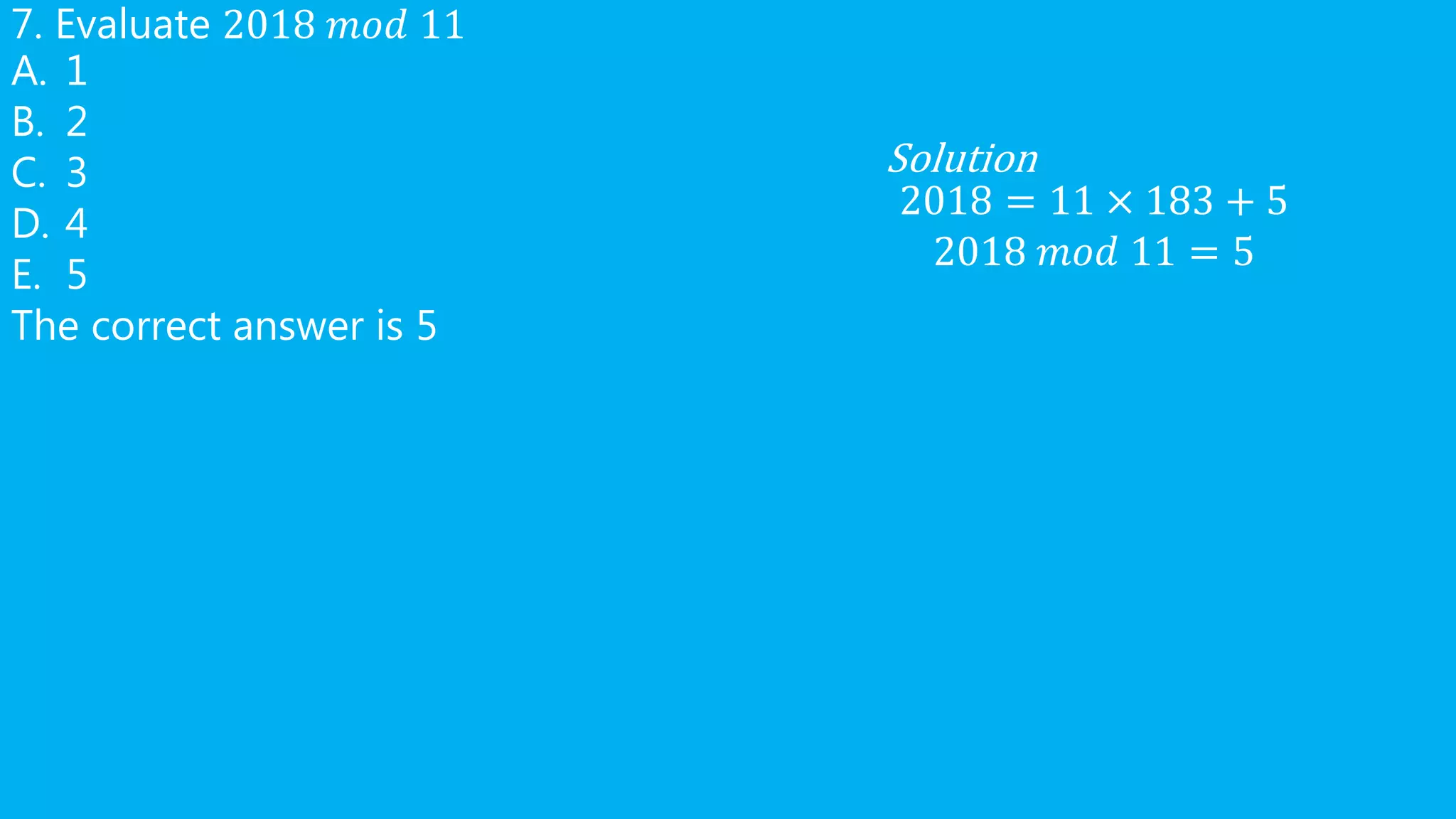 7. Evaluate 2018 𝑚𝑜𝑑 11
A. 1
B. 2
C. 3
D. 4
E. 5
The correct answer is 5
Solution
2018 = 11 × 183 + 5
2018 𝑚𝑜𝑑 11 = 5
 