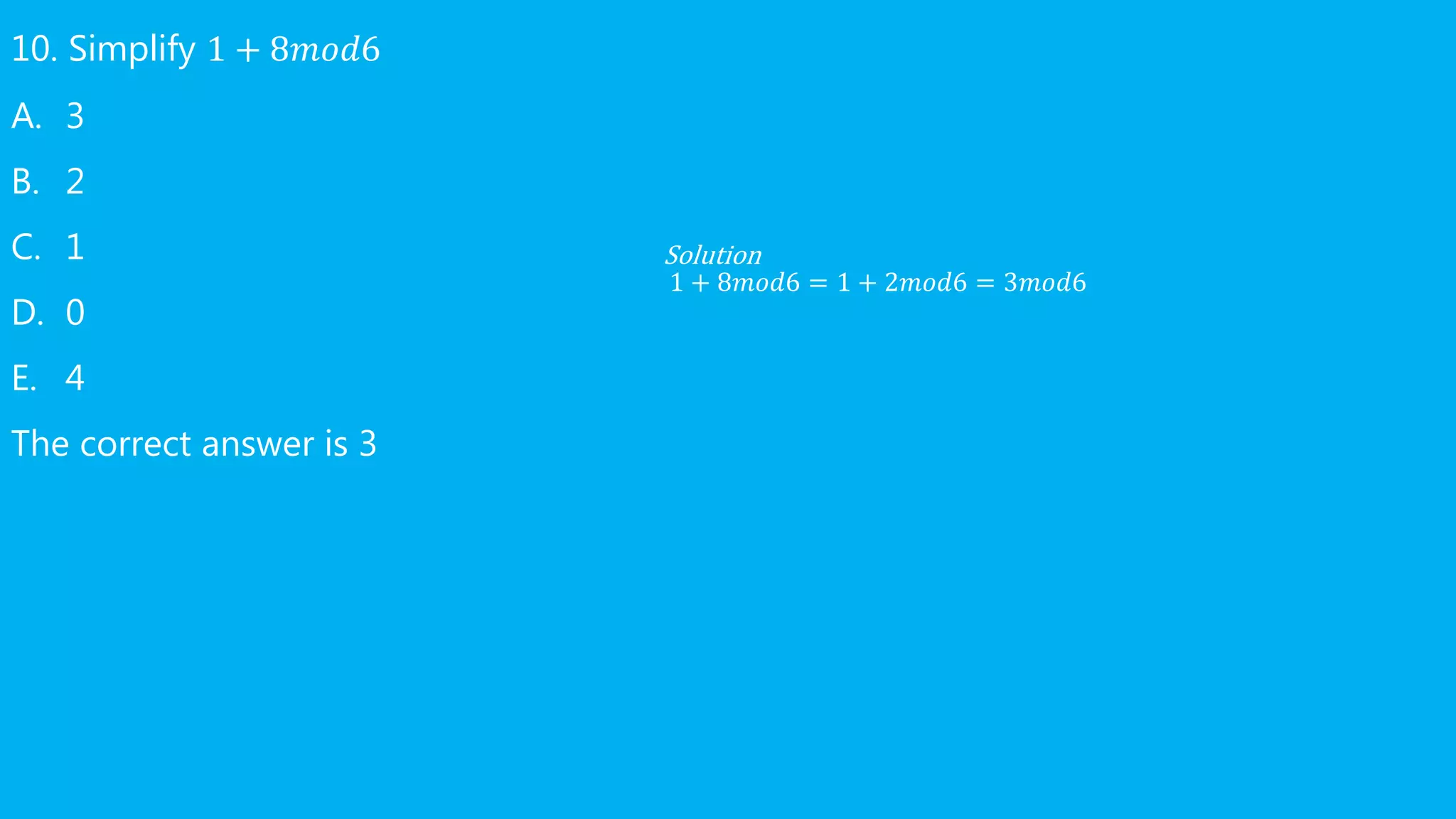 10. Simplify 1 + 8𝑚𝑜𝑑6
A. 3
B. 2
C. 1
D. 0
E. 4
The correct answer is 3
Solution
1 + 8𝑚𝑜𝑑6 = 1 + 2𝑚𝑜𝑑6 = 3𝑚𝑜𝑑6
 