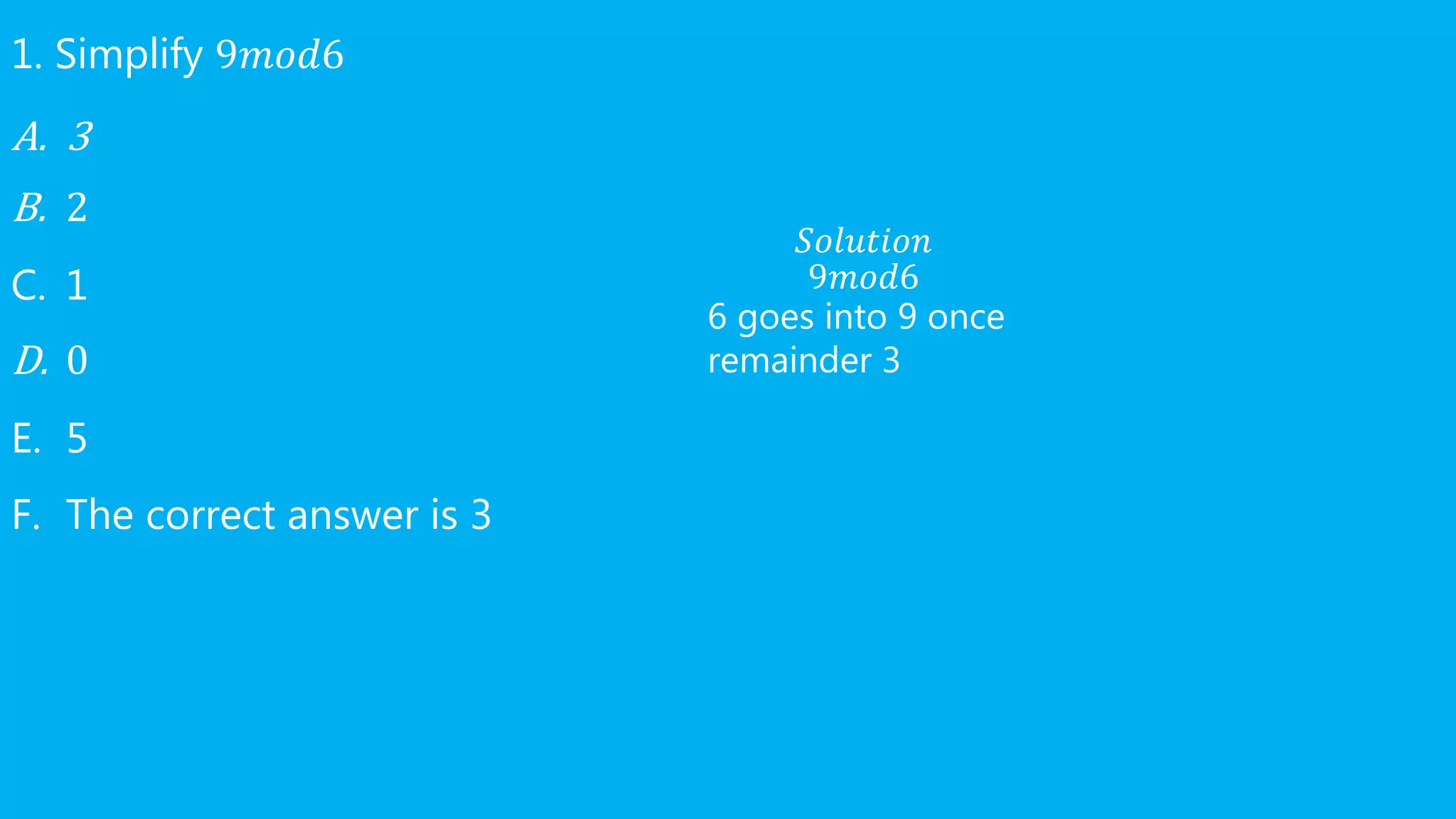 1. Simplify 9𝑚𝑜𝑑6
A. 3
B. 2
C. 1
D. 0
E. 5
F. The correct answer is 3
𝑆𝑜𝑙𝑢𝑡𝑖𝑜𝑛
9𝑚𝑜𝑑6
6 goes into 9 once
remainder 3
 