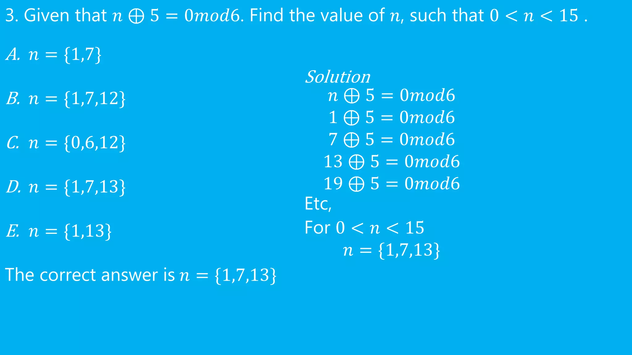 3. Given that 𝑛 ⊕ 5 = 0𝑚𝑜𝑑6. Find the value of 𝑛, such that 0 < 𝑛 < 15 .
A. 𝑛 = {1,7}
B. 𝑛 = {1,7,12}
C. 𝑛 = {0,6,12}
D. 𝑛 = {1,7,13}
E. 𝑛 = {1,13}
The correct answer is 𝑛 = {1,7,13}
Solution
𝑛 ⊕ 5 = 0𝑚𝑜𝑑6
1 ⊕ 5 = 0𝑚𝑜𝑑6
7 ⊕ 5 = 0𝑚𝑜𝑑6
13 ⊕ 5 = 0𝑚𝑜𝑑6
19 ⊕ 5 = 0𝑚𝑜𝑑6
Etc,
For 0 < 𝑛 < 15
𝑛 = {1,7,13}
 