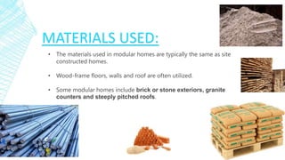 • The materials used in modular homes are typically the same as site
constructed homes.
• Wood-frame floors, walls and roof are often utilized.
• Some modular homes include brick or stone exteriors, granite
counters and steeply pitched roofs.
MATERIALS USED:
 