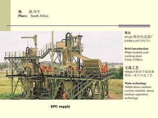 EPC supply
地 点:南非
Place： South Africa
简况
80 tph 模块化选煤厂
0.8Mt/a (45万吨/年)
Brief introduction
80tph modular coal
washing plant
Yield: 0.8Mt/a
主选工艺
•80tph并联重介旋流器
模块---重介分选工艺
Main technology
•80tph dense medium
cyclone modular--dense
medium separation
technology
 