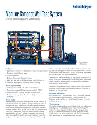 ModularCompactWellTestSystem
Shorter, simpler rig-up and sea fastening
Applications
	■ Exploration, development, and production wells on testing campaigns
	■ Permanent rigs with limited space
	■ Offshore operations
	■ Onshore, offshore, and deepwater testing
	■ Wells with flow rates up to 52-MMcf/d gas and 15,000-bbl/d oil
	■ Operations requiring quick positioning and sea fastening
How it improves wells
	■ Cuts rig-up time by 50% with an HSE-improved process
	■ Reduces deck space by 40% with a footprint of only 250 m2
	■ Needs only minimal handling, leading to safer operations
	■ Features interchangeable skids, which can be placed apart from
each other
How it works
The modular compact well test (MCWT) system radically simplifies the
sea fastening process with optimized packaging and a state-of-the-art
locking system, which improves flexibility and may eliminate welding
altogether. The system’s design enables quick positioning, using 40%
less deck space and saving up to 50% rig-up time with fewer personnel.
The system’s flowlines and connections are minimized for reduced
manual handling and chance spillage. Premade and easy-to-install
walkways, coupled with quickly positionable equipment, enable the
rig-up process to begin at a later stage, independent of the ongoing
Modular compact
well test system.
drilling process. On some wells, this could enable the mobilization and
rig-up of well test equipment immediately after the decision to perform
a test has been made. The flexibility to rig up equipment at any time and
the avoidance of hot work eliminates wait times.
The modularity and reduced deck space requirements prevent having to
modify the rig layout or backload less-essential equipment. In multiwell
testing campaigns, more equipment can remain rigged-up between
wells, enabling greater flexibility.
The modular design involves custom flowlines, which also reduces the
number of connections and temporary lines, minimizing the number of
leak paths for safer operations.
Additional information
In certain instances, it may be desirable to use a multiphase flowmeter
in conjunction with the modular compact well test system. The
flowmeter can be rigged up on a special platform between the heater
and the surge tank.
The takeaways
The modular compact well test system reduces rig-up time and improves
safety by using preassembled and quick-fastening technologies to
reduce the number of personnel it takes to staff a rig-up operation.
Rig-up can take place independently of drilling operations, and the
system has reduced-complexity flowlines so it can help minimize hot
work. Additionally, the system uses 40% less deck space.
 