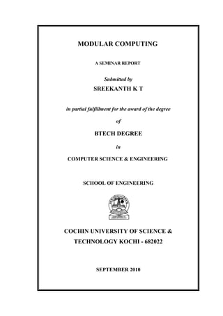 MODULAR COMPUTING

             A SEMINAR REPORT


                  Submitted by
             SREEKANTH K T


in partial fulfillment for the award of the degree

                       of

             BTECH DEGREE

                       in

COMPUTER SCIENCE & ENGINEERING



        SCHOOL OF ENGINEERING




COCHIN UNIVERSITY OF SCIENCE &
   TECHNOLOGY KOCHI - 682022



              SEPTEMBER 2010
 