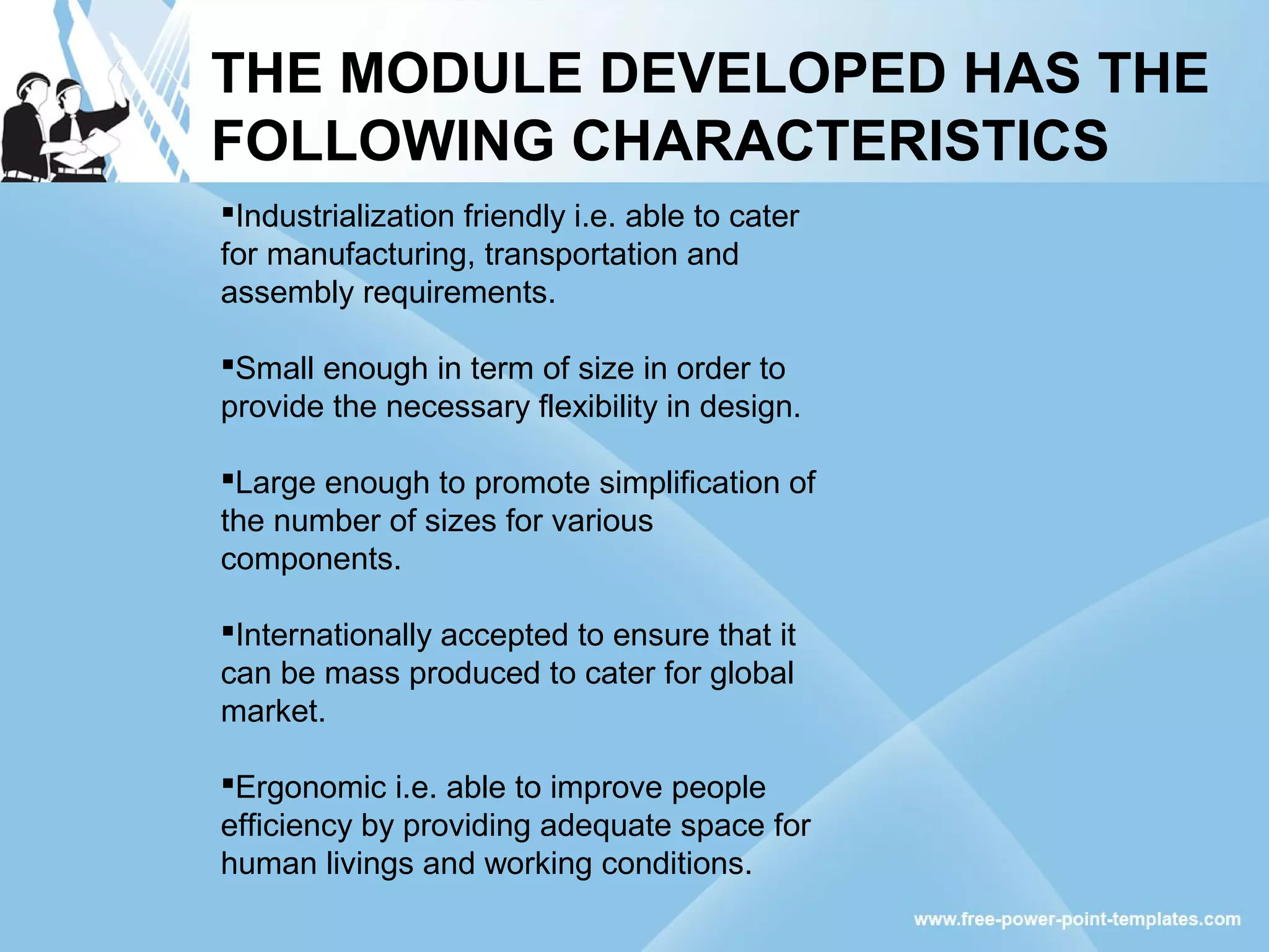 THE MODULE DEVELOPED HAS THE
FOLLOWING CHARACTERISTICS
Industrialization friendly i.e. able to cater
for manufacturing, transportation and
assembly requirements.
Small enough in term of size in order to
provide the necessary flexibility in design.
Large enough to promote simplification of
the number of sizes for various
components.
Internationally accepted to ensure that it
can be mass produced to cater for global
market.
Ergonomic i.e. able to improve people
efficiency by providing adequate space for
human livings and working conditions.
 