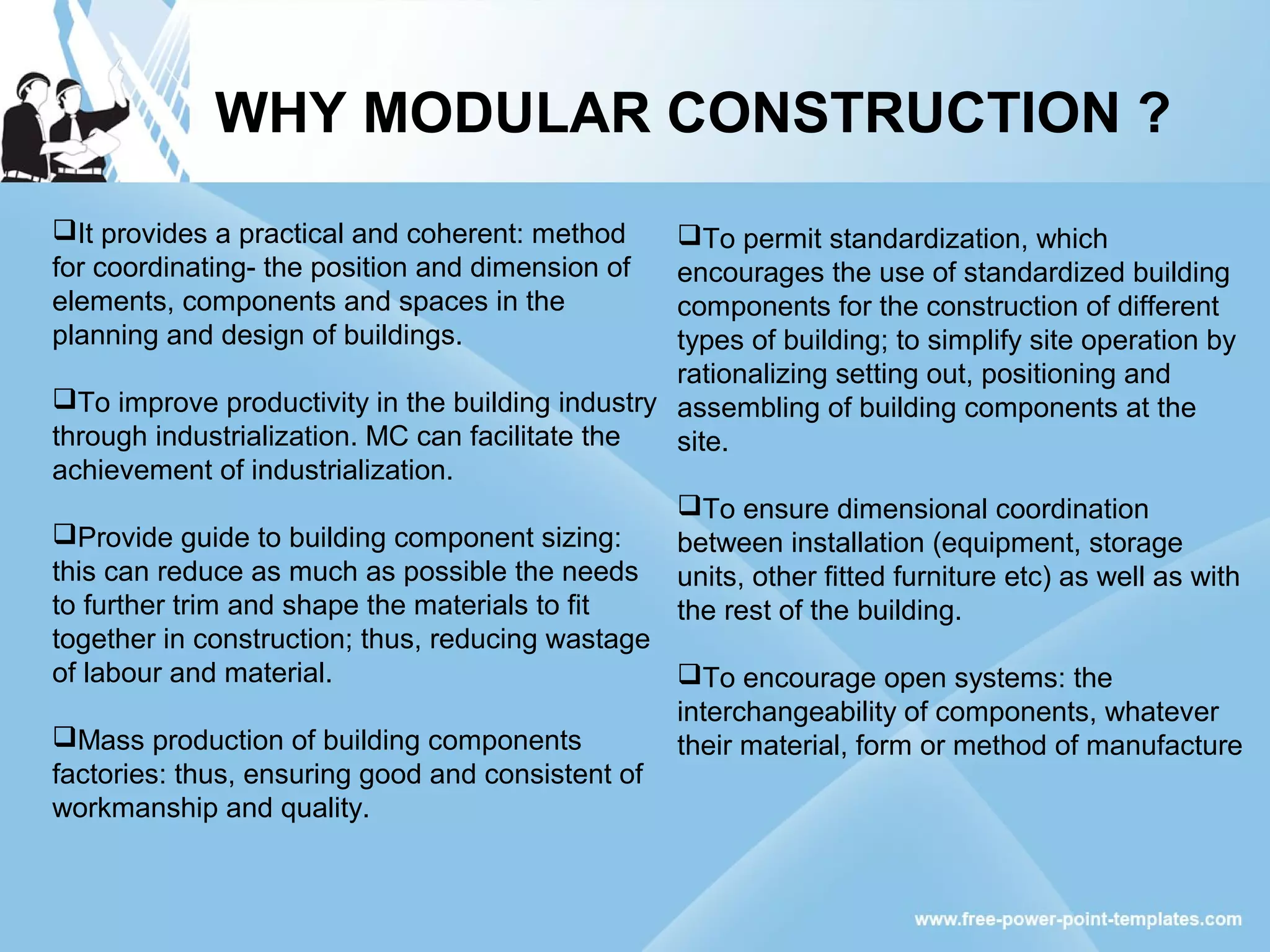 It provides a practical and coherent: method
for coordinating- the position and dimension of
elements, components and spaces in the
planning and design of buildings.
To improve productivity in the building industry
through industrialization. MC can facilitate the
achievement of industrialization.
Provide guide to building component sizing:
this can reduce as much as possible the needs
to further trim and shape the materials to fit
together in construction; thus, reducing wastage
of labour and material.
Mass production of building components
factories: thus, ensuring good and consistent of
workmanship and quality.
WHY MODULAR CONSTRUCTION ?
To permit standardization, which
encourages the use of standardized building
components for the construction of different
types of building; to simplify site operation by
rationalizing setting out, positioning and
assembling of building components at the
site.
To ensure dimensional coordination
between installation (equipment, storage
units, other fitted furniture etc) as well as with
the rest of the building.
To encourage open systems: the
interchangeability of components, whatever
their material, form or method of manufacture
 