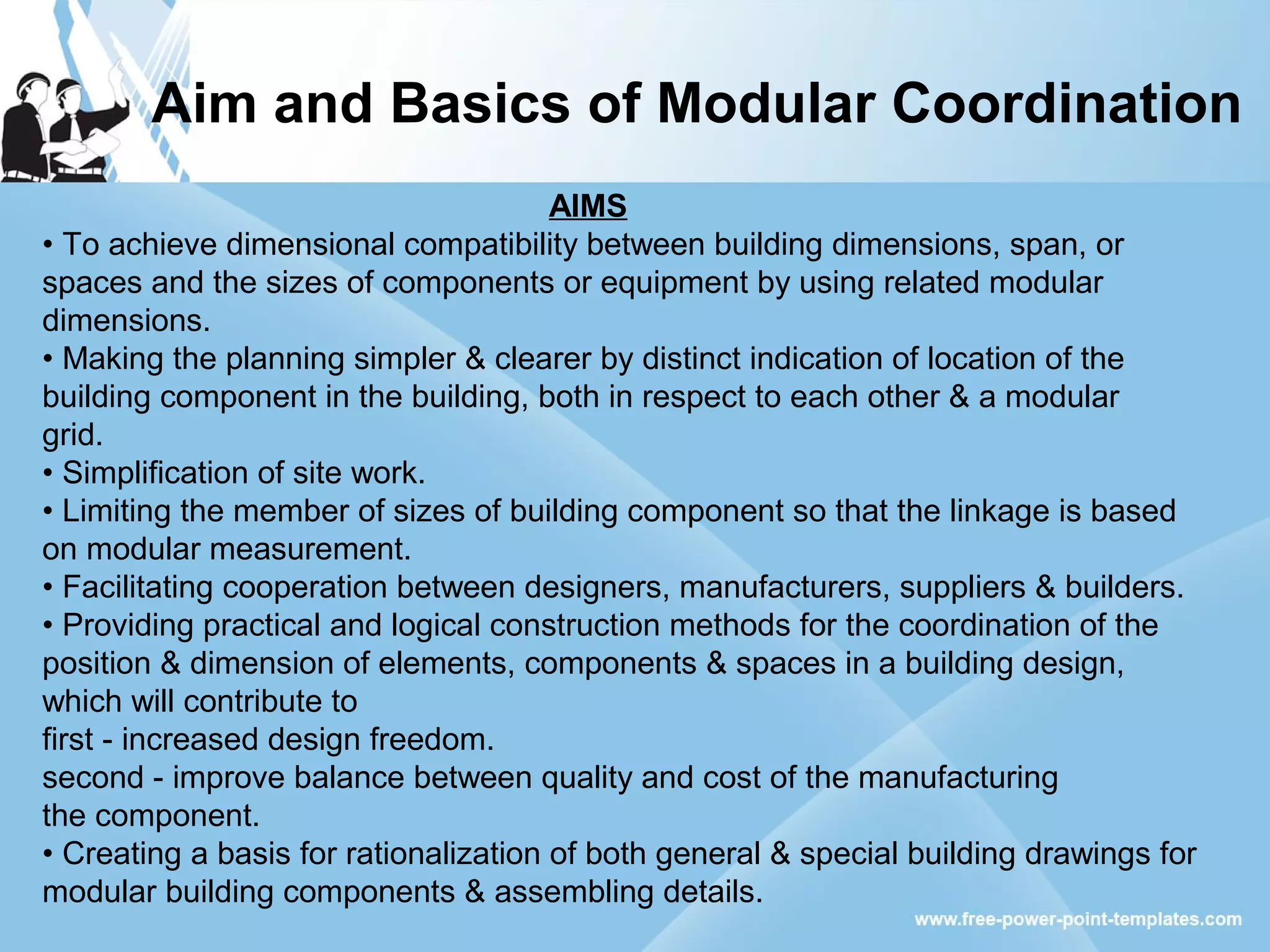 Aim and Basics of Modular Coordination
AIMS
• To achieve dimensional compatibility between building dimensions, span, or
spaces and the sizes of components or equipment by using related modular
dimensions.
• Making the planning simpler & clearer by distinct indication of location of the
building component in the building, both in respect to each other & a modular
grid.
• Simplification of site work.
• Limiting the member of sizes of building component so that the linkage is based
on modular measurement.
• Facilitating cooperation between designers, manufacturers, suppliers & builders.
• Providing practical and logical construction methods for the coordination of the
position & dimension of elements, components & spaces in a building design,
which will contribute to
first - increased design freedom.
second - improve balance between quality and cost of the manufacturing
the component.
• Creating a basis for rationalization of both general & special building drawings for
modular building components & assembling details.
 