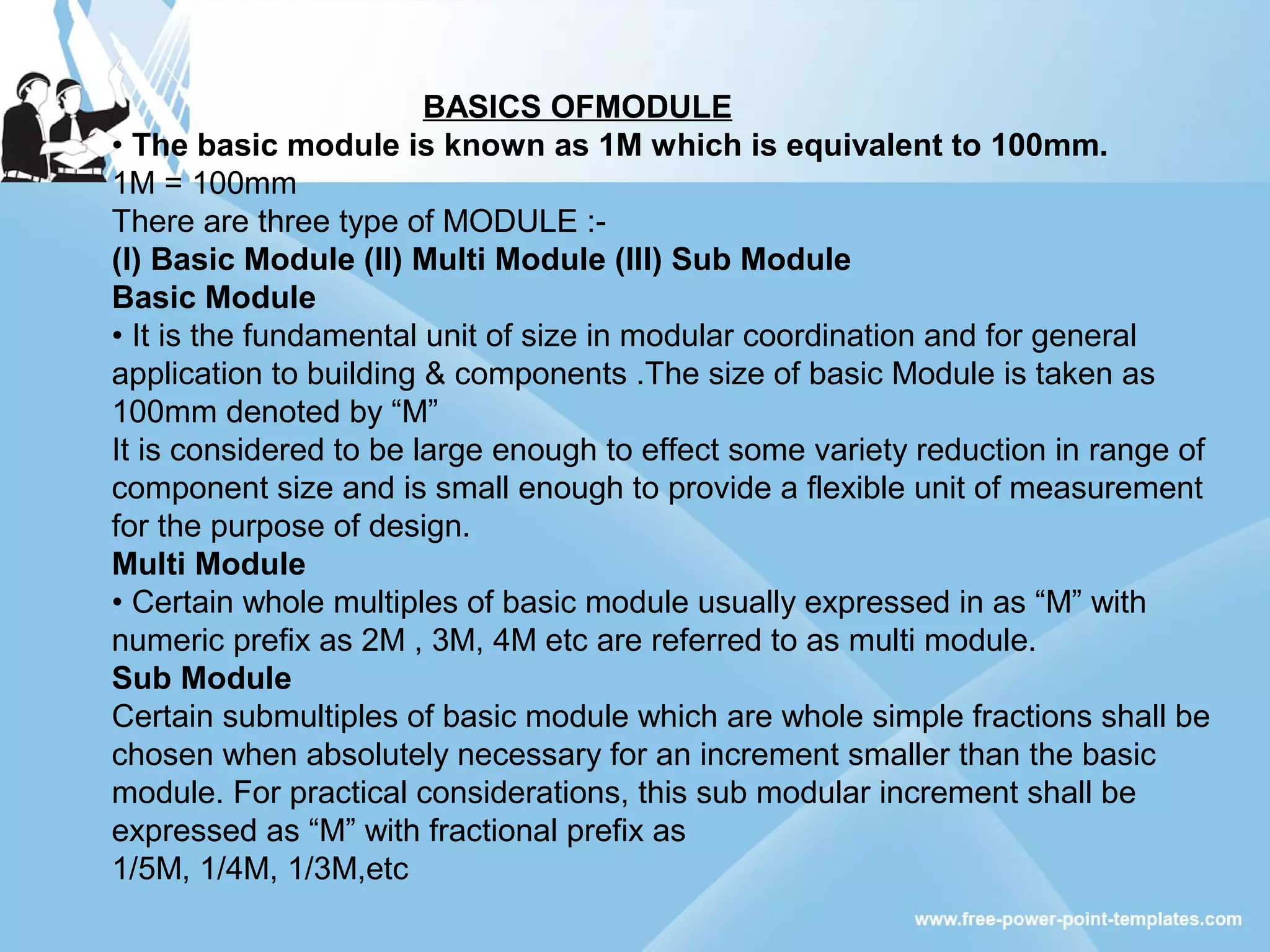 BASICS OFMODULE
• The basic module is known as 1M which is equivalent to 100mm.
1M = 100mm
There are three type of MODULE :-
(I) Basic Module (II) Multi Module (III) Sub Module
Basic Module
• It is the fundamental unit of size in modular coordination and for general
application to building & components .The size of basic Module is taken as
100mm denoted by “M”
It is considered to be large enough to effect some variety reduction in range of
component size and is small enough to provide a flexible unit of measurement
for the purpose of design.
Multi Module
• Certain whole multiples of basic module usually expressed in as “M” with
numeric prefix as 2M , 3M, 4M etc are referred to as multi module.
Sub Module
Certain submultiples of basic module which are whole simple fractions shall be
chosen when absolutely necessary for an increment smaller than the basic
module. For practical considerations, this sub modular increment shall be
expressed as “M” with fractional prefix as
1/5M, 1/4M, 1/3M,etc
 