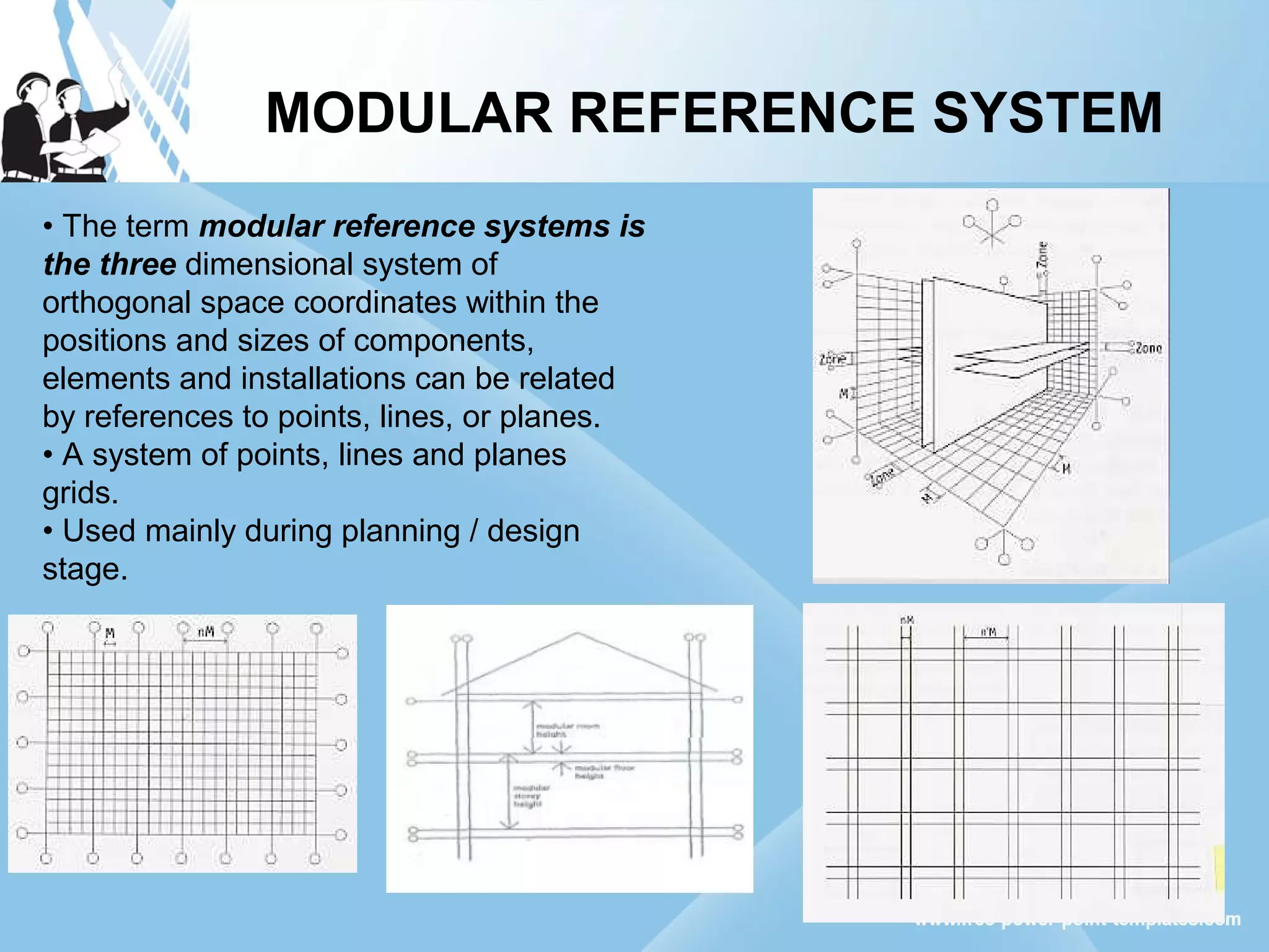 MODULAR REFERENCE SYSTEM
• The term modular reference systems is
the three dimensional system of
orthogonal space coordinates within the
positions and sizes of components,
elements and installations can be related
by references to points, lines, or planes.
• A system of points, lines and planes
grids.
• Used mainly during planning / design
stage.
 