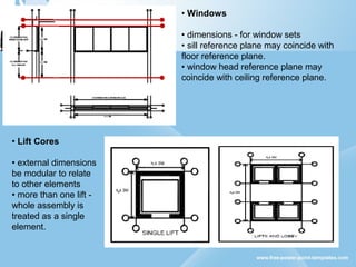 • Windows
• dimensions - for window sets
• sill reference plane may coincide with
floor reference plane.
• window head reference plane may
coincide with ceiling reference plane.
• Lift Cores
• external dimensions
be modular to relate
to other elements
• more than one lift -
whole assembly is
treated as a single
element.
 