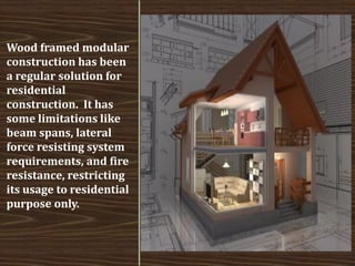Wood framed modular construction has been a regular solution for residential construction. It has some limitations like beam spans, lateral force resisting system requirements, and fire resistance, restricting its usage to residential purpose only.