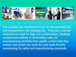 The modules are constructed in an off-site assembly line and transported to the building site. Steel plus concrete materials are used for high end constructions. Modular constructions adhere to all building codes. Its manufacturing facilities have quality control staff that enforce and review the work for each trade thereby maintaining the safety and manufacturing standards.