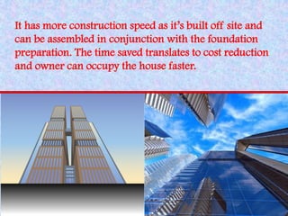It has more construction speed as it’s built off site and can be assembled in conjunction with the foundation preparation. The time saved translates to cost reduction and owner can occupy the house faster.