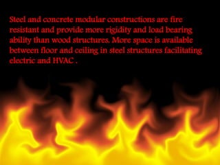 Steel and concrete modular constructions are fire resistant and provide more rigidity and load bearing ability than wood structures. More space is available between floor and ceiling in steel structures facilitating electric and HVAC .