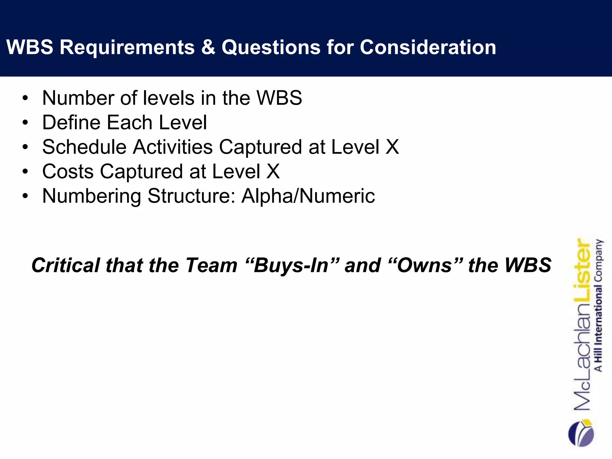 WBS Requirements & Questions for Consideration

 •    Number of levels in the WBS
 •    Define Each Level
 •    Schedule Activities Captured at Level X
 •    Costs Captured at Level X
 •    Numbering Structure: Alpha/Numeric


     Critical that the Team “Buys-In” and “Owns” the WBS
 