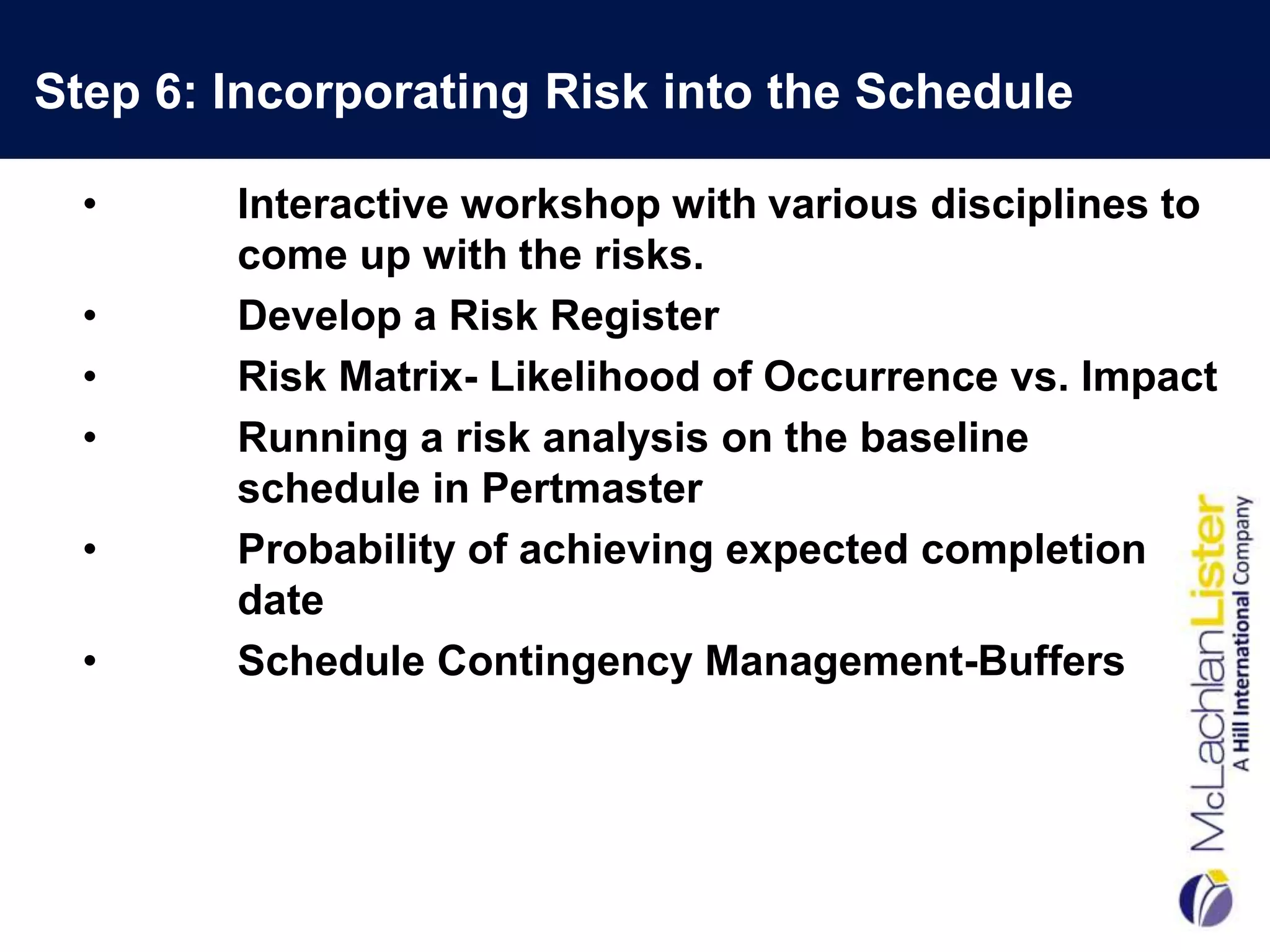 Step 6: Incorporating Risk into the Schedule

  •     Interactive workshop with various disciplines to
        come up with the risks.
  •     Develop a Risk Register
  •     Risk Matrix- Likelihood of Occurrence vs. Impact
  •     Running a risk analysis on the baseline
        schedule in Pertmaster
  •     Probability of achieving expected completion
        date
  •     Schedule Contingency Management-Buffers
 