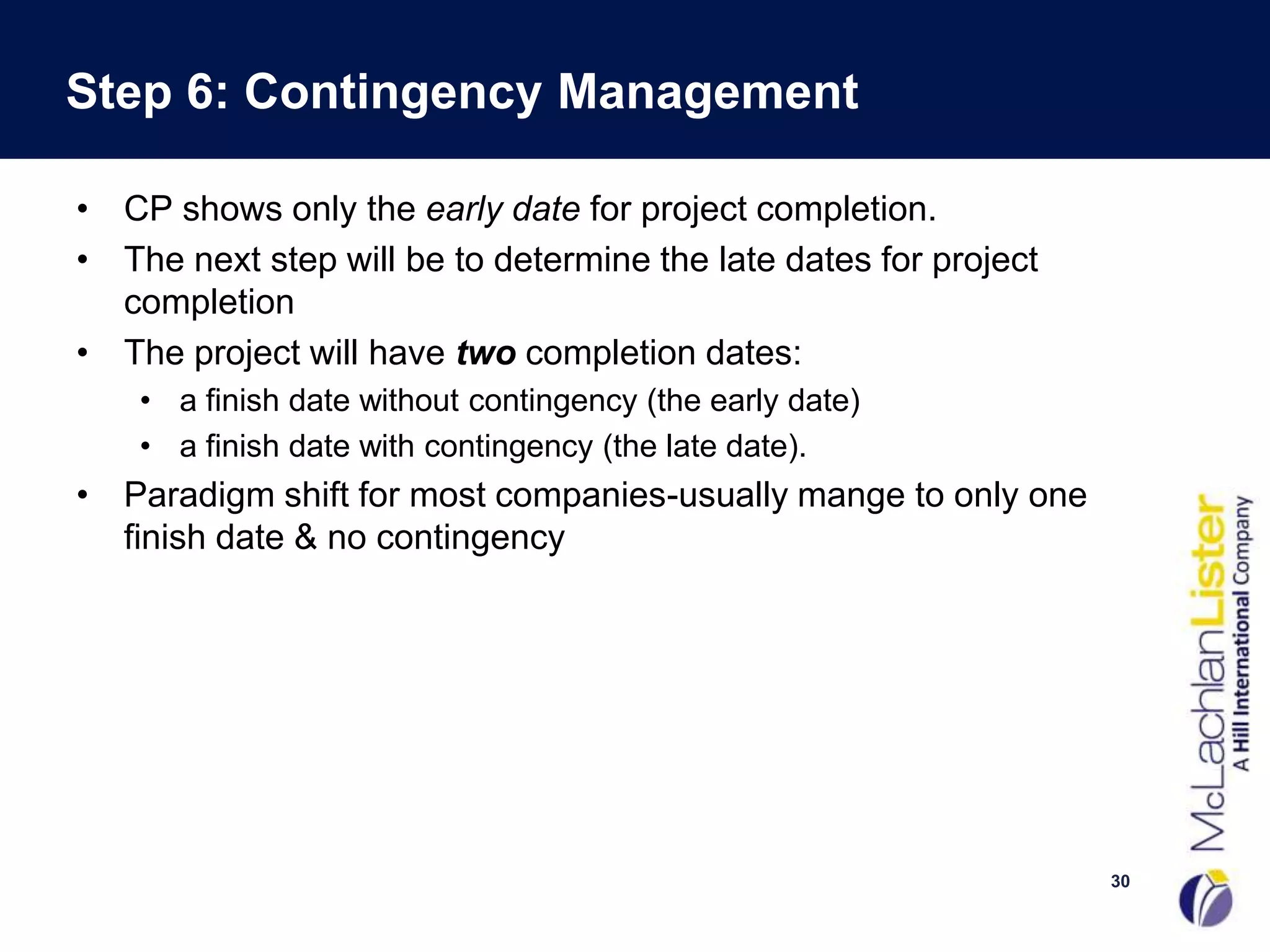 Step 6: Contingency Management

• CP shows only the early date for project completion.
• The next step will be to determine the late dates for project
  completion
• The project will have two completion dates:
    • a finish date without contingency (the early date)
    • a finish date with contingency (the late date).
• Paradigm shift for most companies-usually mange to only one
  finish date & no contingency




                                                                  30
 