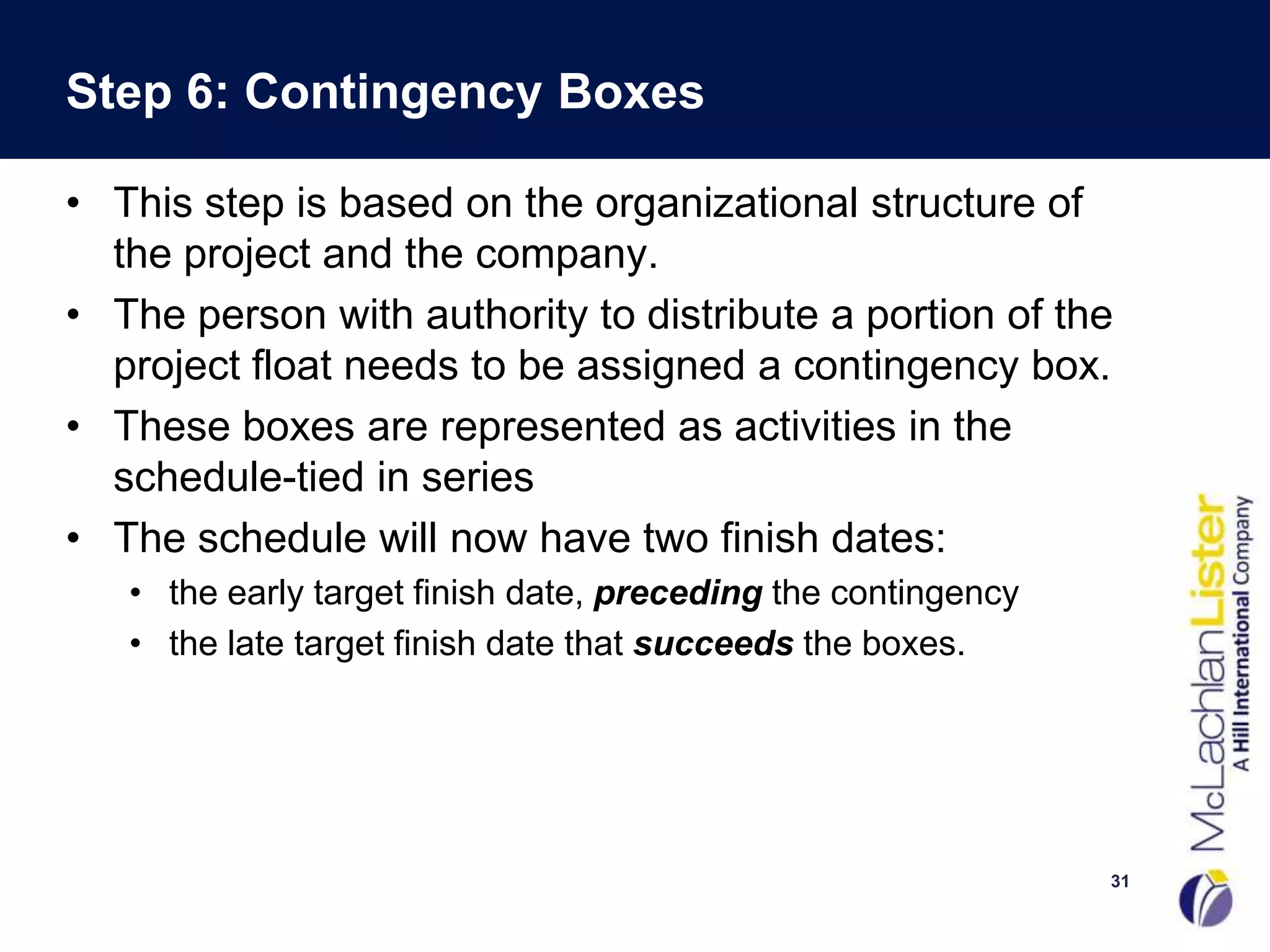 Step 6: Contingency Boxes

• This step is based on the organizational structure of
  the project and the company.
• The person with authority to distribute a portion of the
  project float needs to be assigned a contingency box.
• These boxes are represented as activities in the
  schedule-tied in series
• The schedule will now have two finish dates:
   • the early target finish date, preceding the contingency
   • the late target finish date that succeeds the boxes.




                                                               31
 