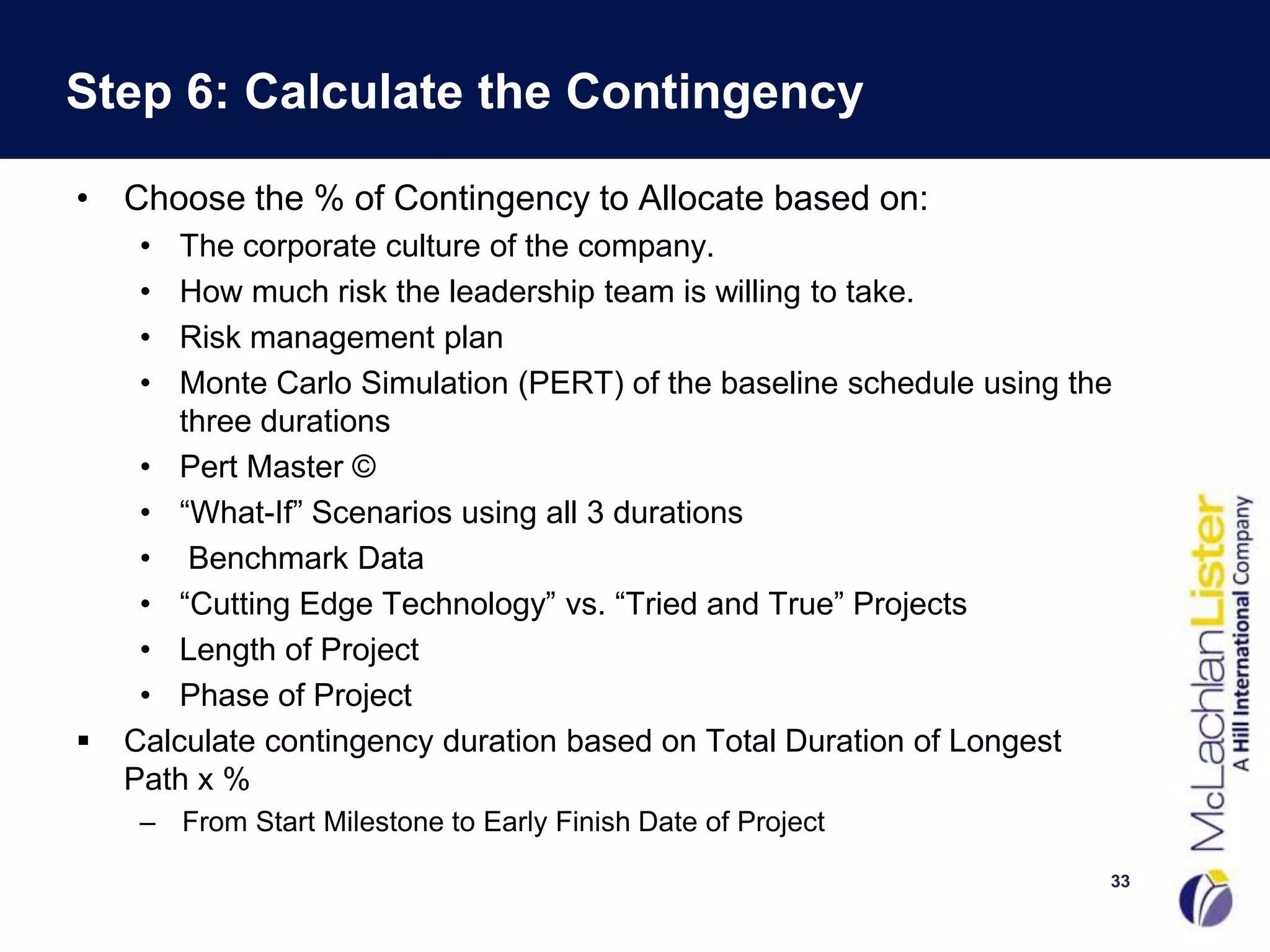 Step 6: Calculate the Contingency

• Choose the % of Contingency to Allocate based on:
     •  The corporate culture of the company.
     •  How much risk the leadership team is willing to take.
     •  Risk management plan
     •  Monte Carlo Simulation (PERT) of the baseline schedule using the
        three durations
     • Pert Master ©
     • “What-If” Scenarios using all 3 durations
     • Benchmark Data
     • “Cutting Edge Technology” vs. “Tried and True” Projects
     • Length of Project
     • Phase of Project
   Calculate contingency duration based on Total Duration of Longest
    Path x %
     – From Start Milestone to Early Finish Date of Project
                                                                       33
 