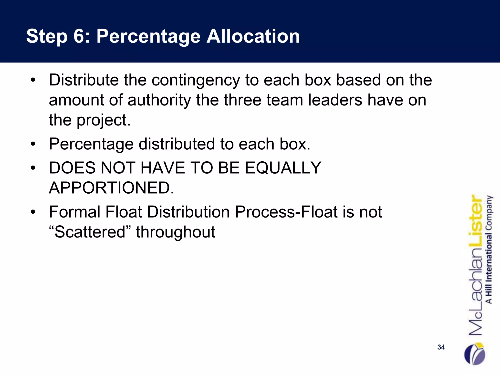 Step 6: Percentage Allocation

• Distribute the contingency to each box based on the
  amount of authority the three team leaders have on
  the project.
• Percentage distributed to each box.
• DOES NOT HAVE TO BE EQUALLY
  APPORTIONED.
• Formal Float Distribution Process-Float is not
  “Scattered” throughout




                                                        34
 