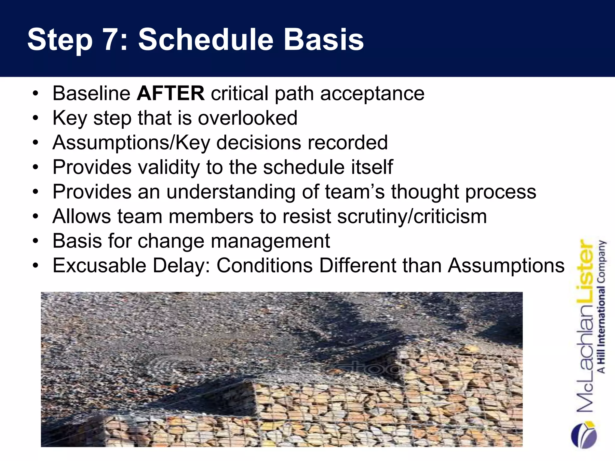 Step 7: Schedule Basis
•   Baseline AFTER critical path acceptance
•   Key step that is overlooked
•   Assumptions/Key decisions recorded
•   Provides validity to the schedule itself
•   Provides an understanding of team’s thought process
•   Allows team members to resist scrutiny/criticism
•   Basis for change management
•   Excusable Delay: Conditions Different than Assumptions
 