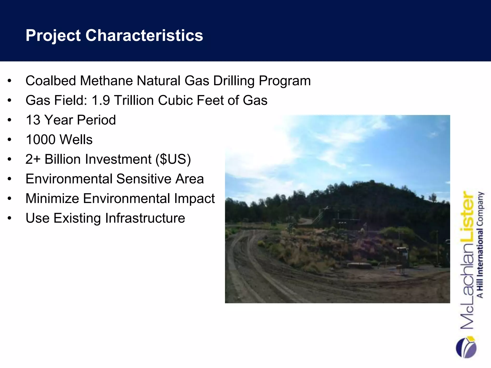 Project Characteristics

•   Coalbed Methane Natural Gas Drilling Program
•   Gas Field: 1.9 Trillion Cubic Feet of Gas
•   13 Year Period
•   1000 Wells
•   2+ Billion Investment ($US)
•   Environmental Sensitive Area
•   Minimize Environmental Impact
•   Use Existing Infrastructure
 