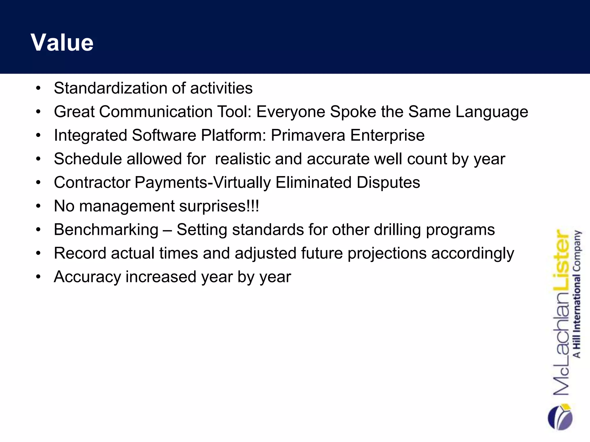 Value
•   Standardization of activities
•   Great Communication Tool: Everyone Spoke the Same Language
•   Integrated Software Platform: Primavera Enterprise
•   Schedule allowed for realistic and accurate well count by year
•   Contractor Payments-Virtually Eliminated Disputes
•   No management surprises!!!
•   Benchmarking – Setting standards for other drilling programs
•   Record actual times and adjusted future projections accordingly
•   Accuracy increased year by year
 