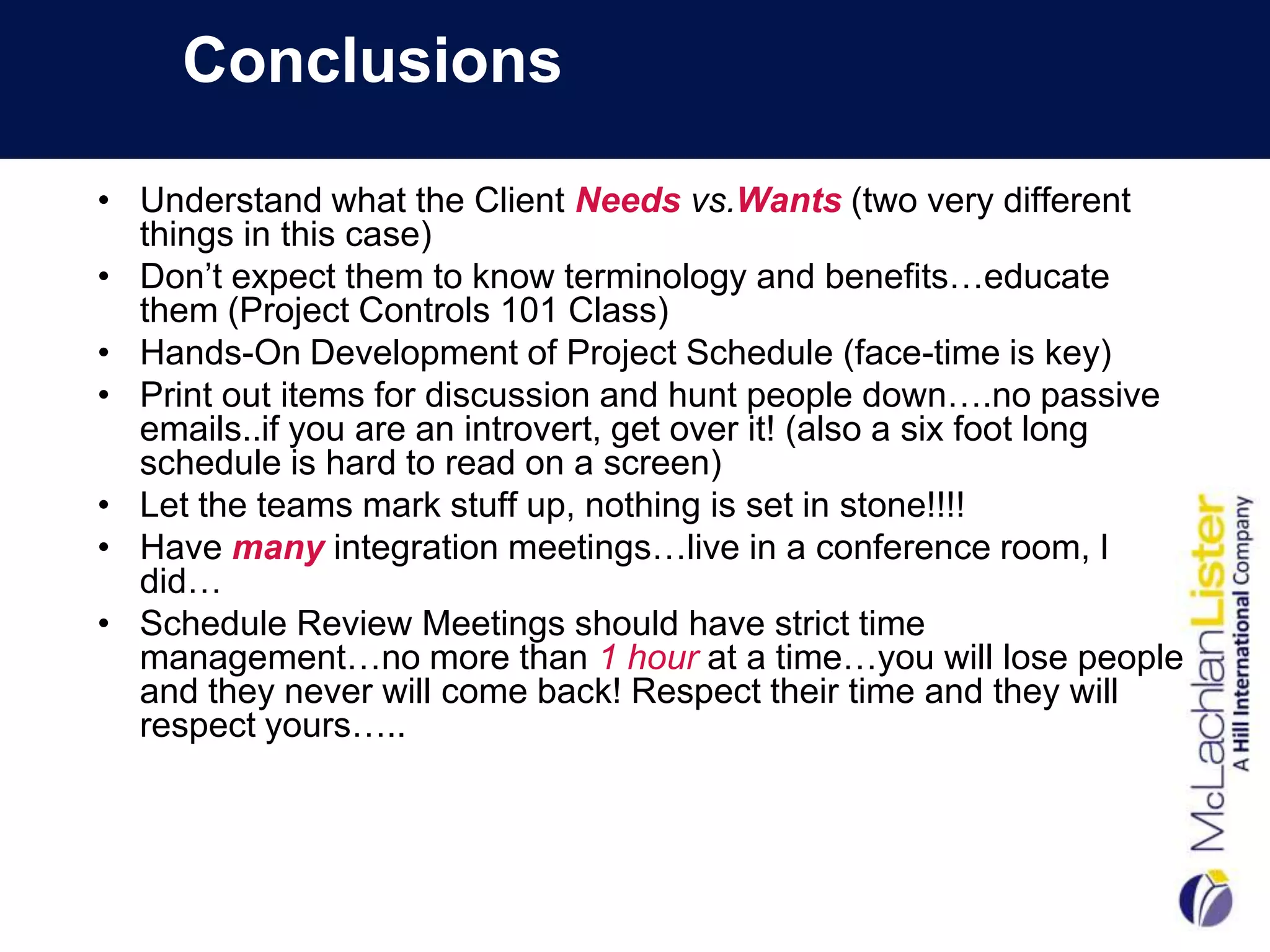 Conclusions

• Understand what the Client Needs vs.Wants (two very different
  things in this case)
• Don’t expect them to know terminology and benefits…educate
  them (Project Controls 101 Class)
• Hands-On Development of Project Schedule (face-time is key)
• Print out items for discussion and hunt people down….no passive
  emails..if you are an introvert, get over it! (also a six foot long
  schedule is hard to read on a screen)
• Let the teams mark stuff up, nothing is set in stone!!!!
• Have many integration meetings…live in a conference room, I
  did…
• Schedule Review Meetings should have strict time
  management…no more than 1 hour at a time…you will lose people
  and they never will come back! Respect their time and they will
  respect yours…..
 