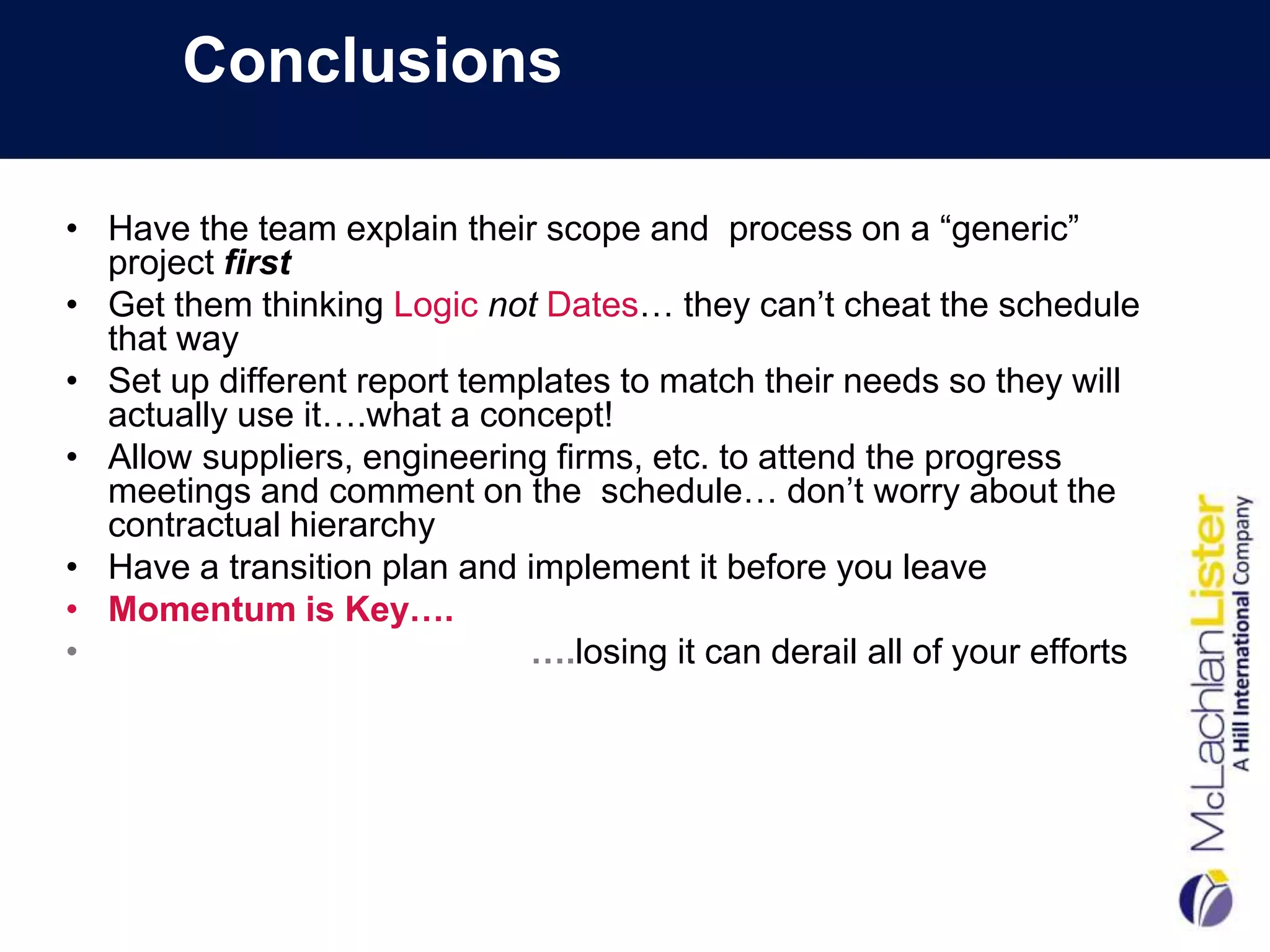 Conclusions

• Have the team explain their scope and process on a “generic”
  project first
• Get them thinking Logic not Dates… they can’t cheat the schedule
  that way
• Set up different report templates to match their needs so they will
  actually use it….what a concept!
• Allow suppliers, engineering firms, etc. to attend the progress
  meetings and comment on the schedule… don’t worry about the
  contractual hierarchy
• Have a transition plan and implement it before you leave
• Momentum is Key….
•                             ….losing it can derail all of your efforts
 