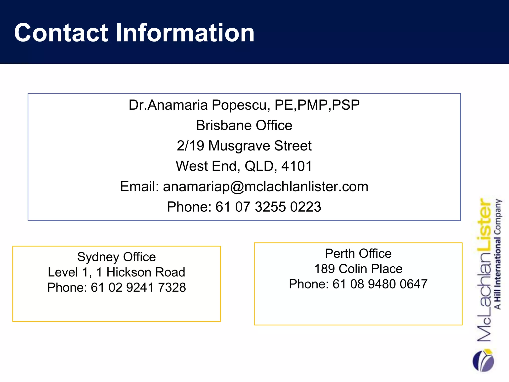 Contact Information

               Dr.Anamaria Popescu, PE,PMP,PSP
                          Brisbane Office
                       2/19 Musgrave Street
                       West End, QLD, 4101
              Email: anamariap@mclachlanlister.com
                     Phone: 61 07 3255 0223


       Sydney Office                       Perth Office
  Level 1, 1 Hickson Road                189 Colin Place
  Phone: 61 02 9241 7328              Phone: 61 08 9480 0647
 