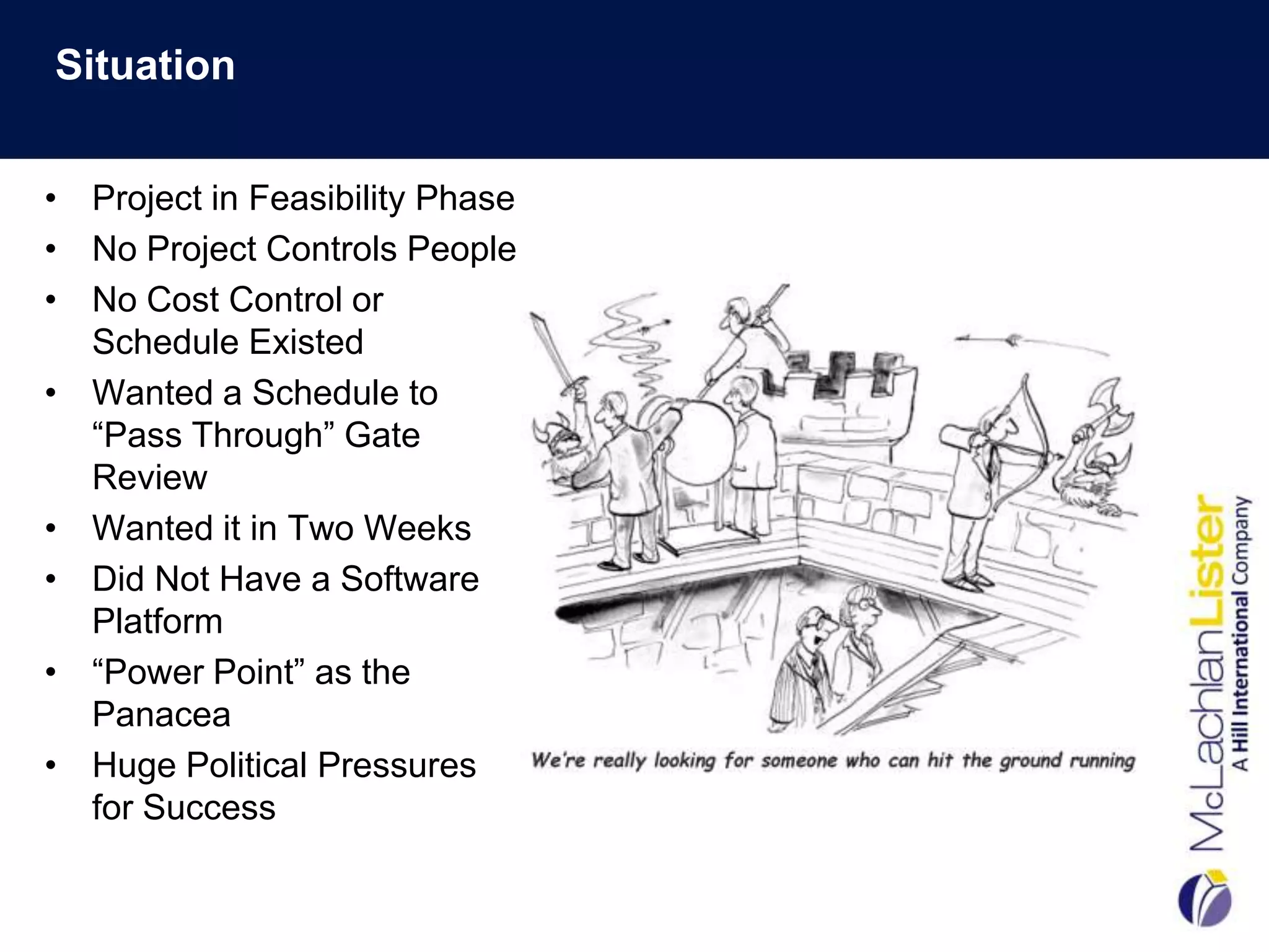 Situation


• Project in Feasibility Phase
• No Project Controls People
• No Cost Control or
  Schedule Existed
• Wanted a Schedule to
  “Pass Through” Gate
  Review
• Wanted it in Two Weeks
• Did Not Have a Software
  Platform
• “Power Point” as the
  Panacea
• Huge Political Pressures
  for Success
 