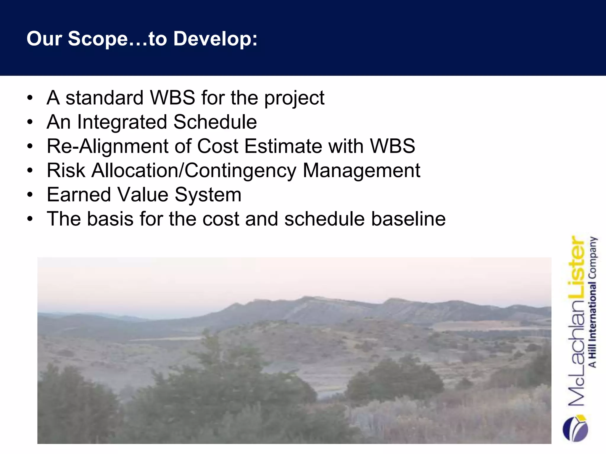 Our Scope…to Develop:

•   A standard WBS for the project
•   An Integrated Schedule
•   Re-Alignment of Cost Estimate with WBS
•   Risk Allocation/Contingency Management
•   Earned Value System
•   The basis for the cost and schedule baseline
 