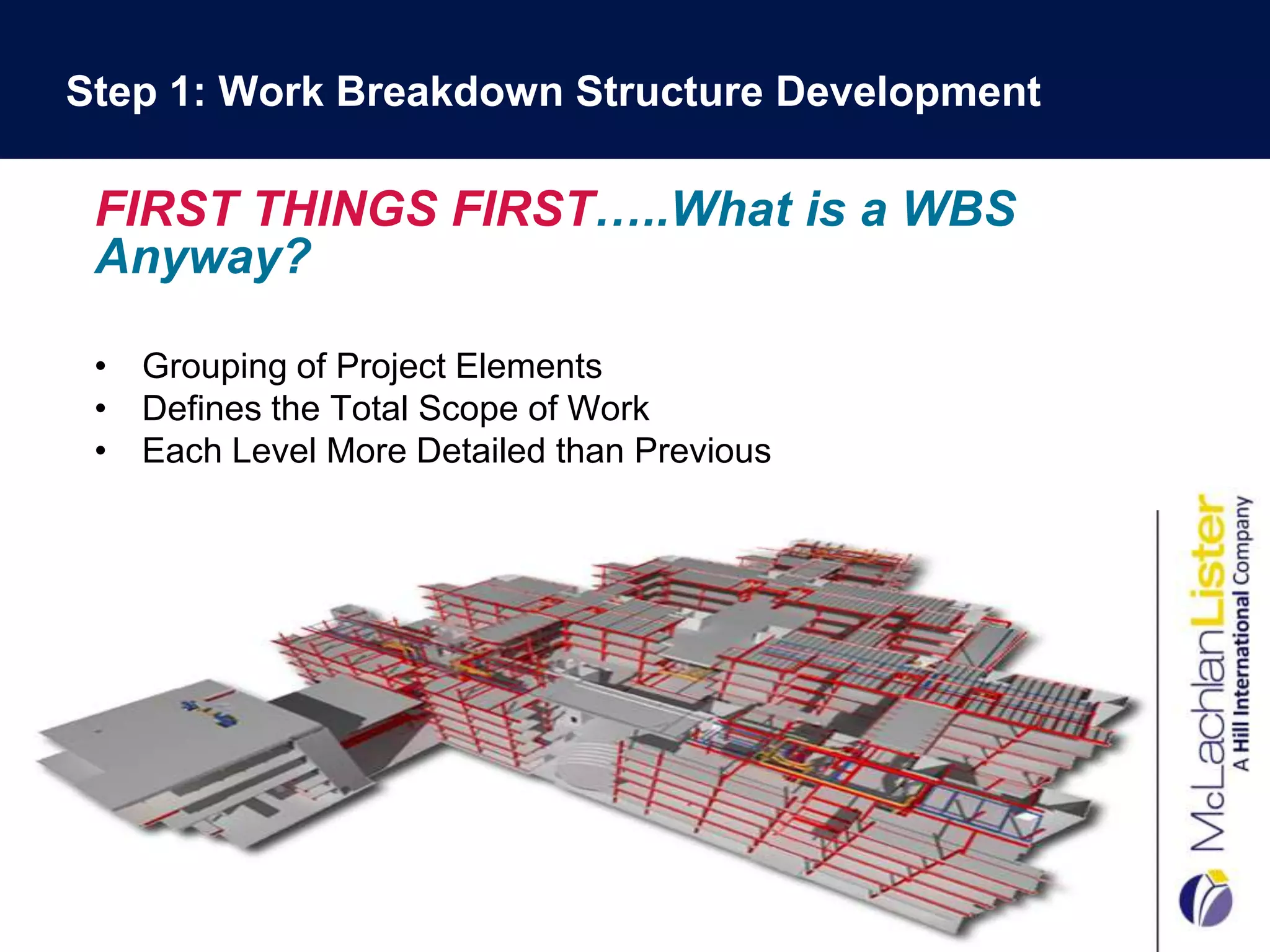 Step 1: Work Breakdown Structure Development

 FIRST THINGS FIRST…..What is a WBS
 Anyway?

 • Grouping of Project Elements
 • Defines the Total Scope of Work
 • Each Level More Detailed than Previous

                               .
 