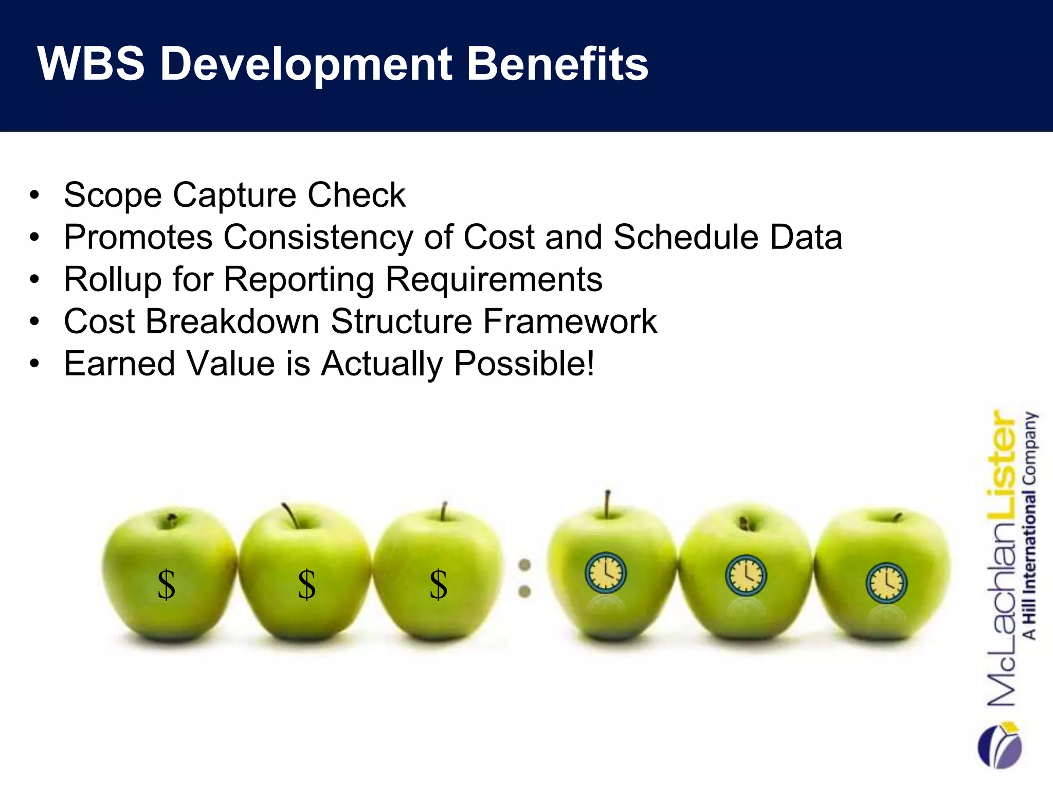WBS Development Benefits

•   Scope Capture Check
•   Promotes Consistency of Cost and Schedule Data
•   Rollup for Reporting Requirements
•   Cost Breakdown Structure Framework
•   Earned Value is Actually Possible!




         $       $       $
 