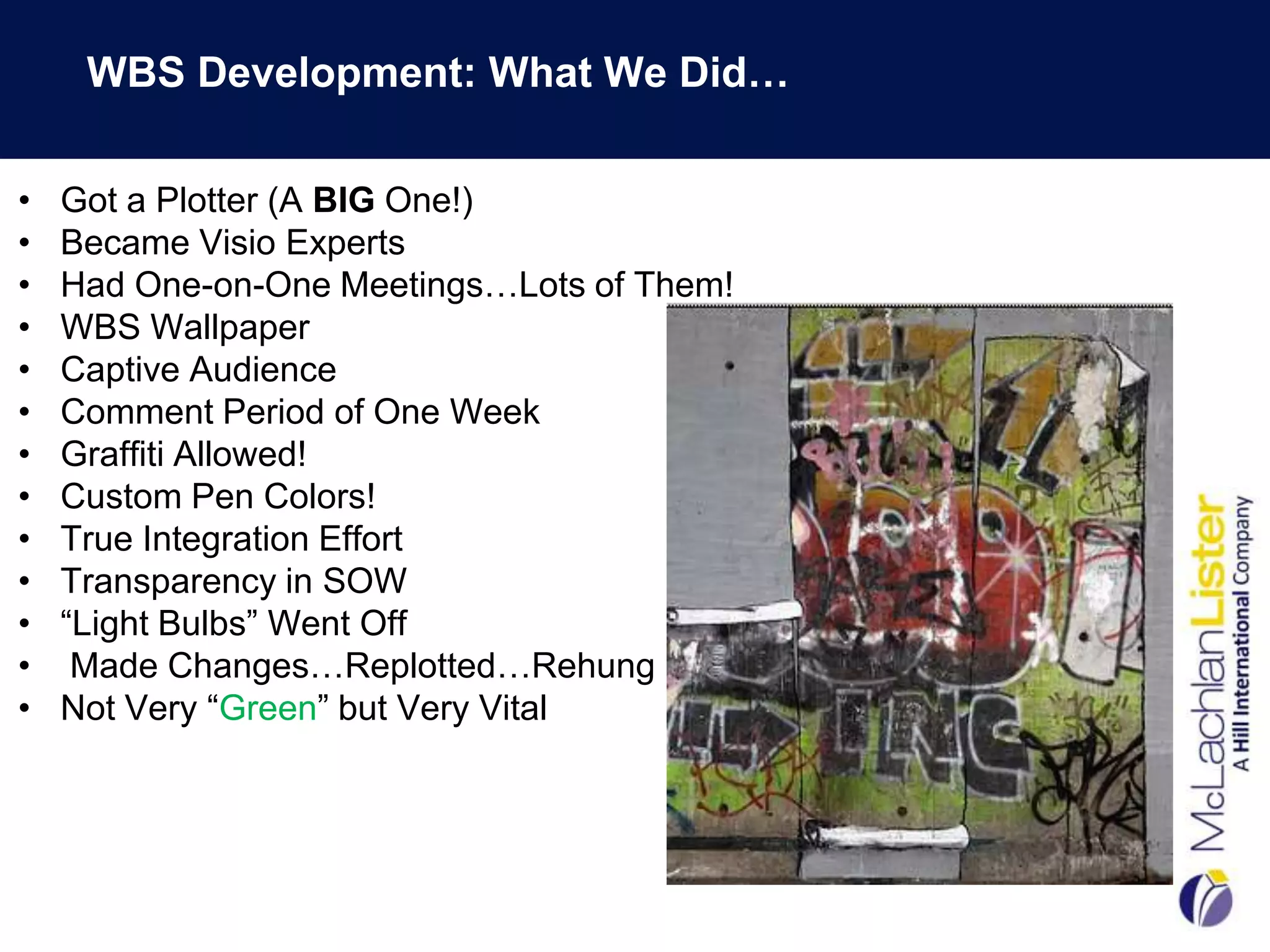WBS Development: What We Did…

•   Got a Plotter (A BIG One!)
•   Became Visio Experts
•   Had One-on-One Meetings…Lots of Them!
•   WBS Wallpaper
•   Captive Audience
•   Comment Period of One Week
•   Graffiti Allowed!
•   Custom Pen Colors!
•   True Integration Effort
•   Transparency in SOW
•   “Light Bulbs” Went Off
•    Made Changes…Replotted…Rehung
•   Not Very “Green” but Very Vital
 