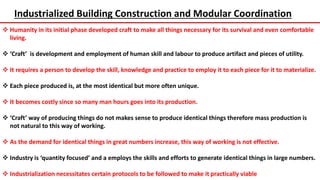 Industrialized Building Construction and Modular Coordination
 Humanity in its initial phase developed craft to make all things necessary for its survival and even comfortable
living.
 ‘Craft’ is development and employment of human skill and labour to produce artifact and pieces of utility.
 It requires a person to develop the skill, knowledge and practice to employ it to each piece for it to materialize.
 Each piece produced is, at the most identical but more often unique.
 It becomes costly since so many man hours goes into its production.
 ‘Craft’ way of producing things do not makes sense to produce identical things therefore mass production is
not natural to this way of working.
 As the demand for identical things in great numbers increase, this way of working is not effective.
 Industry is ‘quantity focused’ and a employs the skills and efforts to generate identical things in large numbers.
 Industrialization necessitates certain protocols to be followed to make it practically viable
 