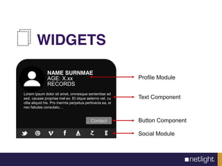 WIDGETS
Contact
NAME SURNMAE
AGE: X.xx
RECORDS
Lorem ipsum dolor sit amet, omnesque sententiae ad
sed, causae propriae mel ex. Et idque aeterno vel, cu
clita aliquid his. Pro inermis perpetua pertinacia ea, ei
nec fabulas consulatu…
Profile Module
Text Component
Button Component
Social Module
 