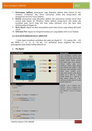 Pelatihan Arduino |ITSC UNIKOM 3
Divisi Hardware UNIKOM 2017
7. Keterangan Aplikasi: pesan-pesan yang dilakukan aplikasi akan muncul di sini,
misalnya “Compiling” dan “Done Uploading” ketika kita mengcompile dan
mengupload sketch ke board Arduino.
8. Konsol: pesan-pesan yang dikerjakan aplikasi dan pesan-pesan tentang sketch akan
muncul pada bagian ini. Misalnya, ketika aplikasi mengcompile atau ketika ada
kesalahan pada sketch yang kita buat, maka informasi error dan baris akan
diinformasikan di bagian ini.
9. Baris Sketch: bagian ini akan menunjukkan posisi baris kursor yang sedang aktif pada
sketch.
10. Informasi Port: bagian ini menginformasikan port yang dipakai oleh board Arduino.
2.4. DASAR PEMROGRAMAN ARDUINO
Untuk dapat memahami perbedaan dari pada pin digital (0 – 13), analog (A0 – A5)
dan PWM (~3, ~5, ~6, ~9, ~10 dan ~11), perhatikan skema rangkaian dan sketch
pemrograman pada latihan-latihan dibawah ini:
1. Pin Digital
Skema Rangkaian: Keterangan:
Array merupakan variabel yang
dapat menampung banyak data,
masing-masing data bisa diambil
dengan alamat indeks (posisi)
data dalam suatu array tersebut.
Alamat indeks pada array
standarnya adalah angka integer
yang diawali dari angka 0. Jadi
jika punya data sebanyak 4 buah
dalam suatu variabel array,
maka data pertama pada alamat
indeks ke 0, data ke 2 pada
alamat indeks ke 1, data ke 3
pada alamat indeks ke 2 dan
seterusnya sampai data ke 4 pada
alamat indeks ke 3.
LED[0] = pin 3 Arduino Uno,
LED[1] = pin ke 5 Arduino Uno,
LED[2] = pin ke 6 Arduino Uno
dan LED[3] = pin ke 9 Arduino
Uno.
Sketch:
const int LED[4] = {
3,5,6,9};
void setup()
{
for(int thispin = 0; thispin < 4; thispin++)
{
pinMode(LED[thispin], OUTPUT);
digitalWrite(LED[thispin], LOW);
}
}
void loop()
{
for(int thispin = 0; thispin < 4; thispin++)
{
digitalWrite(LED[thispin], HIGH);
delay(1000);
digitalWrite(LED[thispin], LOW);
5
4
3
2
2
3
4
5
GND
GND
GND
GND
DIGITAL (~PWM)
ANALOG IN
ATMEGA328P-PU
1121
~
~
~
~
~
~
microcontrolandos.blogspot.com
TX
RXPD0/RXD
0
PD1/TXD
1
PD2/INT0
2
PD3/INT1
3
PD4/T0/XCK
4
PD5/T1
5
PD6/AIN0
6
PD7/AIN1
7
PB0/ICP1/CLKO
8
PB1/OC1A
9
PB2/SS/OC1B
10
PB3/MOSI/OC2A
11
PB4/MISO
12
PB5/SCK
13
AREF
PC5/ADC5/SCL
A5
PC4/ADC4/SDA
A4
PC3/ADC3
A3
PC2/ADC2
A2
PC1/ADC1
A1
PC0/ADC0
A0
RESET
 