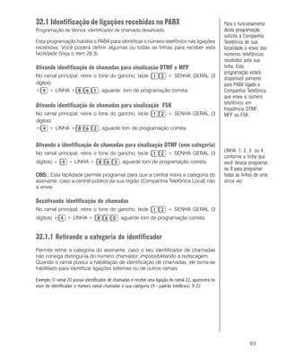 93
32.1 Identificação de ligações recebidas no PABX
Programação de fábrica: identificador de chamada desativado.
Esta programação habilita o PABX para identificar o número telefônico nas ligações
recebidas. Você poderá definir algumas ou todas as linhas para receber esta
facilidade (Veja o item 29.3).
Ativando identificação de chamadas para sinalização DTMF e MFP
No ramal principal, retire o fone do gancho, tecle + SENHA GERAL (3
dígitos)
+ + LINHA + , aguarde tom de programação correta.
Ativando identificação de chamadas para sinalização FSK
No ramal principal, retire o fone do gancho, tecle + SENHA GERAL (3
dígitos)
+ + LINHA + , aguarde tom de programação correta.
Ativando a identificação de chamadas para sinalização DTMF (sem categoria)
No ramal principal, retire o fone do gancho, tecle + SENHA GERAL (3
dígitos) + + LINHA + , aguarde tom de programação correta.
OBS.:OBS.:OBS.:OBS.:OBS.: Esta facilidade permite programar para que a central insira a categoria do
assinante, caso a central pública da sua região (Companhia Telefônica Local) não
a envie.
Desativando identificação de chamadas
No ramal principal, retire o fone do gancho, tecle + SENHA GERAL (3
dígitos) + + LINHA + , aguarde tom de programação correta.
32.1.1 Retirando a categoria do identificador
Permite retirar a categoria do assinante, caso o seu identificador de chamadas
não consiga distinguí-la do número chamador, impossibilitando a rediscagem.
Quando o ramal possui a habilitação de identificação de chamadas, ele torna-se
habilitado para identificar ligações externas ou de outros ramais.
Exemplo: O ramal 20 possui identificador de chamadas e recebe uma ligação do ramal 22, aparecerá no
visor do identificador o número ramal chamador e sua categoria (9 - padrão Intelbras): 9 22
Para o funcionamento
desta programação
solicite à Companhia
Telefônica de sua
localidade o envio dos
números telefônicos
recebidos pela sua
linha. Esta
programação estará
disponível somente
para PABX ligado a
Companhia Telefônica
que envie o número
telefônico em
freqüência DTMF,
MFP ou FSK.
LINHA: 1, 2, 3 ou 4 ,
conforme a linha que
você deseja programar,
ou 9 para programar
todas as linhas de uma
única vez.
 
